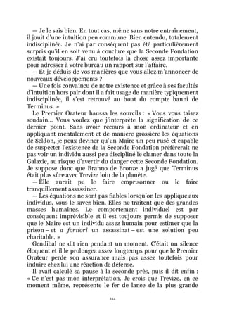114
ŕ Je le sais bien. En tout cas, même sans notre entraînement,
il jouit dřune intuition peu commune. Bien entendu, totalement
indisciplinée. Je nřai par conséquent pas été particulièrement
surpris quřil en soit venu à conclure que la Seconde Fondation
existait toujours. Jřai cru toutefois la chose assez importante
pour adresser à votre bureau un rapport sur lřaffaire.
ŕ Et je déduis de vos manières que vous allez mřannoncer de
nouveaux développements ?
ŕ Une fois convaincu de notre existence et grâce à ses facultés
dřintuition hors pair dont il a fait usage de manière typiquement
indisciplinée, il sřest retrouvé au bout du compte banni de
Terminus. »
Le Premier Orateur haussa les sourcils : « Vous vous taisez
soudain... Vous voulez que jřinterprète la signification de ce
dernier point. Sans avoir recours à mon ordinateur et en
appliquant mentalement et de manière grossière les équations
de Seldon, je peux deviner quřun Maire un peu rusé et capable
de suspecter lřexistence de la Seconde Fondation préférerait ne
pas voir un individu aussi peu discipliné le clamer dans toute la
Galaxie, au risque dřavertir du danger cette Seconde Fondation.
Je suppose donc que Branno de Bronze a jugé que Terminus
était plus sûre avec Trevize loin de la planète.
ŕ Elle aurait pu le faire emprisonner ou le faire
tranquillement assassiner.
ŕ Les équations ne sont pas fiables lorsquřon les applique aux
individus, vous le savez bien. Elles ne traitent que des grandes
masses humaines. Le comportement individuel est par
conséquent imprévisible et il est toujours permis de supposer
que le Maire est un individu assez humain pour estimer que la
prison Ŕ et a fortiori un assassinat Ŕ est une solution peu
charitable. »
Gendibal ne dit rien pendant un moment. Cřétait un silence
éloquent et il le prolongea assez longtemps pour que le Premier
Orateur perde son assurance mais pas assez toutefois pour
induire chez lui une réaction de défense.
Il avait calculé sa pause à la seconde près, puis il dit enfin :
« Ce nřest pas mon interprétation. Je crois que Trevize, en ce
moment même, représente le fer de lance de la plus grande
 