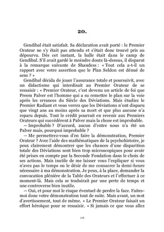 116
20.
Gendibal était satisfait. Sa déclaration avait porté : le Premier
Orateur ne sřy était pas attendu et sřétait donc trouvé pris au
dépourvu. Dès cet instant, la balle était dans le camp de
Gendibal. Sřil avait gardé le moindre doute là-dessus, il disparut
à la remarque suivante de Shandess : « Tout cela a-t-il un
rapport avec votre assertion que le Plan Seldon est dénué de
sens ? »
Gendibal décida de jouer lřassurance totale et poursuivit, avec
un didactisme qui interdisait au Premier Orateur de se
ressaisir : « Premier Orateur, cřest devenu un article de foi que
Preem Palver est lřhomme qui a su remettre le plan sur la voie
après les errances du Siècle des Déviations. Mais étudiez le
Premier Radiant et vous verrez que les Déviations nřont disparu
que vingt ans au moins après sa mort et que plus aucune nřa
reparu depuis. Tout le crédit pourrait en revenir aux Premiers
Orateurs qui succédèrent à Palver mais la chose est improbable.
ŕ Improbable ? Dřaccord, aucun dřentre nous nřa été un
Palver mais, pourquoi improbable ?
ŕ Me permettrez-vous dřen faire la démonstration, Premier
Orateur ? Avec lřaide des mathématiques de la psychohistoire, je
peux clairement démontrer que les chances dřune disparition
totale des Déviations sont bien trop microscopiques pour avoir
été prises en compte par la Seconde Fondation dans le choix de
ses actions. Mais inutile de me laisser vous lřexpliquer si vous
nřavez pas le temps ou le désir de me consacrer la demi-heure
nécessaire à ma démonstration. Je peux, à la place, demander la
convocation plénière de la Table des Orateurs et lřeffectuer à ce
moment-là. Mais cela se traduirait par une perte de temps et
une controverse bien inutile.
ŕ Oui, et pour moi le risque éventuel de perdre la face. Faites-
moi donc votre démonstration tout de suite. Mais avant, un mot
dřavertissement, tout de même. » Le Premier Orateur faisait un
effort héroïque pour se ressaisir. « Si jamais ce que vous allez
 