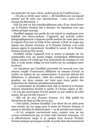 117
me présenter est sans valeur, sachez que je ne lřoublierai pas...
ŕ Si cela se révèle sans valeur », dit Gendibal avec un orgueil
naturel qui fit taire son interlocuteur, « vous aurez sur-le-
champ ma démission. »
Cela lui prit en fait considérablement plus dřune demi-heure
car le Premier Orateur tint à discuter ses équations avec une
ardeur presque sauvage.
Gendibal regagna une partie de son retard en employant avec
habileté son micro-radiant. Lřappareil, qui pouvait cadrer
holographiquement nřimporte quelle portion du vaste plan sans
le support dřun mur ni lřaide dřune console, nřétait en usage que
depuis une dizaine dřannées, et le Premier Orateur nřen avait
jamais appris le maniement. Gendibal le savait. Et le Premier
Orateur savait quřil le savait.
Gendibal coinça lřappareil avec le pouce et pianota sur les
commandes avec ses quatre doigts, manipulant délibérément
lřobjet comme sřil sřétait agi dřun instrument de musique (à vrai
dire, il avait même rédigé un bref article sur les analogies entre
les deux).
Les équations que Gendibal présentait (et trouvait avec une
aisance emplie dřassurance) défilaient en sinuant dřavant en
arrière au rythme de ses commentaires. Il pouvait obtenir des
définitions, si nécessaire ; bâtir des axiomes ; et générer des
graphes, sur deux comme sur trois axes (sans parler des
projections de relations pluridimensionnelles).
Le commentaire de Gendibal était clair et incisif et le Premier
Orateur abandonna bientôt la partie. Il sřavoua vaincu et dit :
« Je nřai pas souvenance dřavoir jamais vu une analyse de cette
nature. De qui est-elle lřœuvre ?
ŕ Elle est de moi, Premier Orateur. Jřai déjà publié les
théorèmes de base quřelle met en jeu.
ŕ Très habile, Orateur Gendibal. Une chose de cet ordre peut
vous mettre sur les rangs pour le poste de Premier Orateur si
jamais je décidais de démissionner Ŕ ou de prendre ma retraite.
ŕ Je nřy songeais aucunement mais, comme vous ne me
croirez certainement pas, je retire cette dernière remarque. Jřy
ai effectivement songé et je compte bien devenir Premier
Orateur puisque quiconque accède au poste doit nécessairement
 