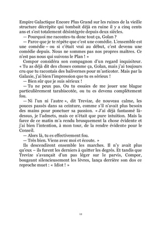 12
Empire Galactique Encore Plus Grand sur les ruines de la vieille
structure décrépite qui tombait déjà en ruine il y a cinq cents
ans et sřest totalement désintégrée depuis deux siècles.
ŕ Pourquoi me racontes-tu donc tout ça, Golan ?
ŕ Parce que je te répète que cřest une comédie. Lřensemble est
une comédie Ŕ ou si cřétait vrai au début, cřest devenu une
comédie depuis. Nous ne sommes pas nos propres maîtres. Ce
nřest pas nous qui suivons le Plan ! »
Compor considéra son compagnon dřun regard inquisiteur.
« Tu as déjà dit des choses comme ça, Golan, mais jřai toujours
cru que tu racontais des balivernes pour mřasticoter. Mais par la
Galaxie, jřai bien lřimpression que tu es sérieux !
ŕ Bien sûr que je suis sérieux !
ŕ Tu ne peux pas. Ou tu essaies de me jouer une blague
particulièrement tarabiscotée, ou tu es devenu complètement
fou.
ŕ Ni lřun ni lřautre », dit Trevize, de nouveau calme, les
pouces passés dans sa ceinture, comme sřil nřavait plus besoin
des mains pour ponctuer sa passion. « Jřai déjà fantasmé là-
dessus, je lřadmets, mais ce nřétait que pure intuition. Mais la
farce de ce matin mřa rendu brusquement la chose évidente et
jřai bien lřintention, à mon tour, de la rendre évidente pour le
Conseil.
ŕ Alors là, tu es effectivement fou.
ŕ Très bien. Viens avec moi et écoute. »
Ils descendirent ensemble les marches. Il nřy avait plus
quřeux Ŕ ils furent les derniers à quitter les degrés. Et tandis que
Trevize sřavançait dřun pas léger sur le parvis, Compor,
bougeant silencieusement les lèvres, lança derrière son dos ce
reproche muet : « Idiot ! »
 