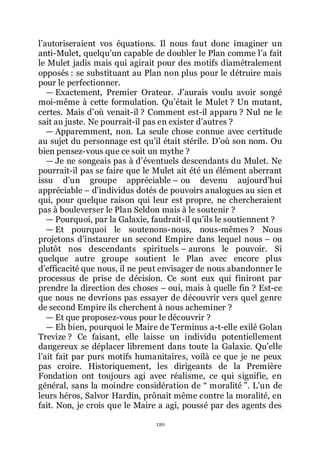 120
lřautoriseraient vos équations. Il nous faut donc imaginer un
anti-Mulet, quelquřun capable de doubler le Plan comme lřa fait
le Mulet jadis mais qui agirait pour des motifs diamétralement
opposés : se substituant au Plan non plus pour le détruire mais
pour le perfectionner.
ŕ Exactement, Premier Orateur. Jřaurais voulu avoir songé
moi-même à cette formulation. Quřétait le Mulet ? Un mutant,
certes. Mais dřoù venait-il ? Comment est-il apparu ? Nul ne le
sait au juste. Ne pourrait-il pas en exister dřautres ?
ŕ Apparemment, non. La seule chose connue avec certitude
au sujet du personnage est quřil était stérile. Dřoù son nom. Ou
bien pensez-vous que ce soit un mythe ?
ŕ Je ne songeais pas à dřéventuels descendants du Mulet. Ne
pourrait-il pas se faire que le Mulet ait été un élément aberrant
issu dřun groupe appréciable Ŕ ou devenu aujourdřhui
appréciable Ŕ dřindividus dotés de pouvoirs analogues au sien et
qui, pour quelque raison qui leur est propre, ne chercheraient
pas à bouleverser le Plan Seldon mais à le soutenir ?
ŕ Pourquoi, par la Galaxie, faudrait-il quřils le soutiennent ?
ŕ Et pourquoi le soutenons-nous, nous-mêmes ? Nous
projetons dřinstaurer un second Empire dans lequel nous Ŕ ou
plutôt nos descendants spirituels Ŕ aurons le pouvoir. Si
quelque autre groupe soutient le Plan avec encore plus
dřefficacité que nous, il ne peut envisager de nous abandonner le
processus de prise de décision. Ce sont eux qui finiront par
prendre la direction des choses Ŕ oui, mais à quelle fin ? Est-ce
que nous ne devrions pas essayer de découvrir vers quel genre
de second Empire ils cherchent à nous acheminer ?
ŕ Et que proposez-vous pour le découvrir ?
ŕ Eh bien, pourquoi le Maire de Terminus a-t-elle exilé Golan
Trevize ? Ce faisant, elle laisse un individu potentiellement
dangereux se déplacer librement dans toute la Galaxie. Quřelle
lřait fait par purs motifs humanitaires, voilà ce que je ne peux
pas croire. Historiquement, les dirigeants de la Première
Fondation ont toujours agi avec réalisme, ce qui signifie, en
général, sans la moindre considération de Ŗ moralité ŗ. Lřun de
leurs héros, Salvor Hardin, prônait même contre la moralité, en
fait. Non, je crois que le Maire a agi, poussé par des agents des
 