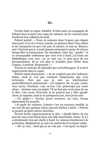 123
21.
Trevize était en rogne. Embêté. Il était assis en compagnie de
Pelorat dans le petit coin repas du vaisseau où ils venaient juste
dřachever leur collation de midi.
Pelorat parlait : « Nous ne sommes dans lřespace que depuis
deux jours et je mřy trouve comme un poisson dans lřeau même
si me manquent un peu lřair pur, la nature, et tout ça. Bizarre,
non ? Surtout que je nřavais jamais remarqué ce genre de choses
lorsquřelles mřentouraient. En attendant, entre ma Ŗ gaufre ŗ et
ce remarquable ordinateur que vous avez à bord, jřai toute ma
bibliothèque avec moi Ŕ ou en tout cas, le plus gros de ma
documentation. Et je nřai plus la moindre peur dřêtre dans
lřespace, à présent. Surprenant ! »
Trevize se contenta de répondre par un borborygme. Il avait le
regard perdu dans le vague.
Pelorat reprit doucement : « Je ne voudrais pas être indiscret,
Golan, mais je nřai pas vraiment lřimpression que vous
mřécoutez. Non pas que je sois un interlocuteur
particulièrement passionnant Ŕ jřai toujours été un peu rasoir,
vous savez. Pourtant, vous mřavez lřair préoccupé par autre
chose... Aurions-nous un pépin ? Il ne faut pas avoir peur de me
le dire, vous savez. Dřaccord, je ne pourrai pas y faire grand-
chose, je suppose, mais je ne paniquerai pas, mon jeune ami.
ŕ Un pépin ? » Trevize parut retrouver ses sens, fronça
légèrement les sourcils.
« Je parle du vaisseau. Comme cřest un nouveau modèle, je
me suis dit que quelque chose pouvait clocher à bord. » Pelorat
se permit un petit sourire incertain.
Trevize hocha vigoureusement la tête. « Quelle bêtise de ma
part de vous avoir laissé dans une telle incertitude, Janov. Il nřy
a absolument rien qui cloche à bord. Le vaisseau fonctionne à la
perfection. Simplement, je suis à la recherche dřun hyper-relais.
ŕ Ah ! je vois... Sauf que je ne vois pas : cřest quoi, un hyper-
 