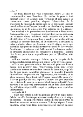 124
relais ?
ŕ Eh bien, laissez-moi vous lřexpliquer, Janov. Je suis en
communication avec Terminus. Du moins, je peux à tout
moment entrer en contact avec Terminus et vice-versa : ils
connaissent notre position, dřaprès lřobservation de la
trajectoire du vaisseau. Et même sans ça, ils pourraient toujours
nous localiser dans lřespace immédiat en cherchant à y détecter
une masse, signe de la présence dřun vaisseau ou, à la rigueur,
dřune météorite. Ils pourraient ensuite chercher à détecter une
émission dřénergie Ŕ ce qui non seulement permet de distinguer
un vaisseau dřune météorite mais autorise en plus son
identification précise puisquřil nřy a pas deux astronefs à utiliser
lřénergie de la même manière. En quelque sorte, la structure de
notre émission dřénergie demeure caractéristique, quels que
soient les équipements ou les instruments que lřon fasse ou non
fonctionner. Le vaisseau peut évidemment être inconnu mais si
sa structure énergétique est enregistrée à Terminus Ŕ comme
cřest le cas pour notre appareil Ŕ on pourra lřidentifier, sitôt
détecté.
ŕ Il me semble, remarqua Pelorat, que le progrès de la
civilisation tend essentiellement à limiter la vie privée des gens.
ŕ Vous avez peut-être raison. Tôt ou tard, pourtant, il nous
faudra bien pénétrer dans lřhyperespace, sinon nous serons
condamnés à rester à un ou deux parsecs de Terminus jusquřà la
fin de nos jours, incapables dřamorcer la moindre traversée
interstellaire. En passant par lřhyperespace, en revanche, on se
glisse dans une discontinuité de lřespace normal. On passe dřici
à là Ŕ et quand je dis cela, je parle dřun saut qui peut atteindre
des centaines de parsecs Ŕ en un éclair de temps subjectif. On se
retrouve dřun seul coup extrêmement loin et dans une direction
fort difficilement prévisible ce qui, en pratique, nous rend alors
indétectables.
ŕ Je vois. Oui.
ŕ Sauf, bien entendu, si lřon a planqué à bord un hyper-relais.
Celui-ci en effet émet en permanence un signal Ŕ caractéristique
du vaisseau Ŕ ce qui permettrait à tout moment aux autorités de
Terminus de savoir où nous sommes. Voilà qui répond à votre
question, voyez-vous. Nous nřaurions plus un endroit où nous
 