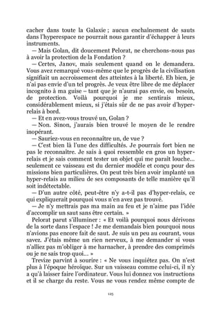 125
cacher dans toute la Galaxie ; aucun enchaînement de sauts
dans lřhyperespace ne pourrait nous garantir dřéchapper à leurs
instruments.
ŕ Mais Golan, dit doucement Pelorat, ne cherchons-nous pas
à avoir la protection de la Fondation ?
ŕ Certes, Janov, mais seulement quand on le demandera.
Vous avez remarqué vous-même que le progrès de la civilisation
signifiait un accroissement des atteintes à la liberté. Eh bien, je
nřai pas envie dřun tel progrès. Je veux être libre de me déplacer
incognito à ma guise Ŕ tant que je nřaurai pas envie, ou besoin,
de protection. Voilà pourquoi je me sentirais mieux,
considérablement mieux, si jřétais sûr de ne pas avoir dřhyper-
relais à bord.
ŕ Et en avez-vous trouvé un, Golan ?
ŕ Non. Sinon, jřaurais bien trouvé le moyen de le rendre
inopérant.
ŕ Sauriez-vous en reconnaître un, de vue ?
ŕ Cřest bien là lřune des difficultés. Je pourrais fort bien ne
pas le reconnaître. Je sais à quoi ressemble en gros un hyper-
relais et je sais comment tester un objet qui me paraît louche...
seulement ce vaisseau est du dernier modèle et conçu pour des
missions bien particulières. On peut très bien avoir implanté un
hyper-relais au milieu de ses composants de telle manière quřil
soit indétectable.
ŕ Dřun autre côté, peut-être nřy a-t-il pas dřhyper-relais, ce
qui expliquerait pourquoi vous nřen avez pas trouvé.
ŕ Je nřy mettrais pas ma main au feu et je nřaime pas lřidée
dřaccomplir un saut sans être certain. »
Pelorat parut sřilluminer : « Et voilà pourquoi nous dérivons
de la sorte dans lřespace ! Je me demandais bien pourquoi nous
nřavions pas encore fait de saut. Je suis un peu au courant, vous
savez. Jřétais même un rien nerveux, à me demander si vous
nřalliez pas mřobliger à me harnacher, à prendre des comprimés
ou je ne sais trop quoi... »
Trevize parvint à sourire : « Ne vous inquiétez pas. On nřest
plus à lřépoque héroïque. Sur un vaisseau comme celui-ci, il nřy
a quřà laisser faire lřordinateur. Vous lui donnez vos instructions
et il se charge du reste. Vous ne vous rendez même compte de
 
