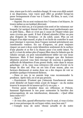 126
rien, sinon que le ciel a soudain changé. Si vous avez déjà assisté
à un diaporama, vous voyez quel effet ça produit lorsquřon
passe brusquement dřune vue à lřautre. Eh bien, le saut, cřest
tout comme.
ŕ Sapristi. On ne sent vraiment rien ? Comme cřest bizarre. Je
trouve même ça un tantinet décevant.
ŕ Moi en tout cas, je nřai jamais rien senti et les vaisseaux sur
lesquels jřai navigué étaient loin dřêtre aussi perfectionnés que
ce petit bijou... Mais ce nřest pas à cause de lřhyper-relais que
nous nřavons pas sauté. Il faut dřabord attendre dřêtre un peu
plus éloignés de Terminus Ŕ et du soleil, aussi. Plus on est
éloigné dřun objet massif, et plus il est facile de contrôler le saut
pour émerger à nouveau dans lřespace normal précisément aux
coordonnées voulues. En cas dřurgence, on peut toujours
risquer un saut à deux cents kilomètres seulement de la surface
dřune planète et se fier à la chance pour sřen sortir intact. Vu
quřil y a tout de même plus dřespace libre dans la Galaxie que de
volume occupé, on peut raisonnablement tabler sur une issue
heureuse. Mais il faut toujours envisager que des facteurs
aléatoires peuvent vous faire émerger de nouveau à quelques
milliards de kilomètres dřune grosse étoile, voire dans le noyau
galactique Ŕ et là, vous vous retrouvez rôti avant dřavoir eu le
temps de dire ouf. Plus on est loin dřune masse, plus ces
facteurs diminuent et moins donc on a des risques de voir se
produire quelque événement fâcheux.
ŕ Dans ce cas, je ne saurais trop vous recommander la
prudence. Après tout, on nřest pas pressés.
ŕ Exactement. Dřautant que jřaimerais franchement mieux
avoir déniché cet hyper-relais avant de bouger Ŕ ou du moins
trouver le moyen de mřassurer quřil nřy en a pas. »
Trevize parut retomber dans ses réflexions et Pelorat,
haussant légèrement le ton pour surmonter la barrière des
préoccupations de son interlocuteur, demanda : « Quel délai
nous reste-t-il ?
ŕ Hein ?
ŕ Je veux dire, quand effectueriez-vous le saut, si vous nřaviez
pas à vous préoccuper de cet hyper-relais, mon bon ami ?
ŕ Compte tenu de notre vitesse actuelle et de notre
 