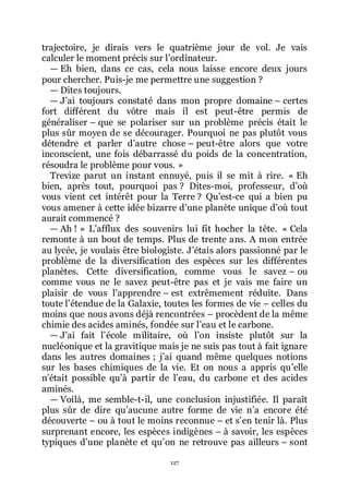 127
trajectoire, je dirais vers le quatrième jour de vol. Je vais
calculer le moment précis sur lřordinateur.
ŕ Eh bien, dans ce cas, cela nous laisse encore deux jours
pour chercher. Puis-je me permettre une suggestion ?
ŕ Dites toujours.
ŕ Jřai toujours constaté dans mon propre domaine Ŕ certes
fort différent du vôtre mais il est peut-être permis de
généraliser Ŕ que se polariser sur un problème précis était le
plus sûr moyen de se décourager. Pourquoi ne pas plutôt vous
détendre et parler dřautre chose Ŕ peut-être alors que votre
inconscient, une fois débarrassé du poids de la concentration,
résoudra le problème pour vous. »
Trevize parut un instant ennuyé, puis il se mit à rire. « Eh
bien, après tout, pourquoi pas ? Dites-moi, professeur, dřoù
vous vient cet intérêt pour la Terre ? Quřest-ce qui a bien pu
vous amener à cette idée bizarre dřune planète unique dřoù tout
aurait commencé ?
ŕ Ah ! » Lřafflux des souvenirs lui fit hocher la tête. « Cela
remonte à un bout de temps. Plus de trente ans. A mon entrée
au lycée, je voulais être biologiste. Jřétais alors passionné par le
problème de la diversification des espèces sur les différentes
planètes. Cette diversification, comme vous le savez Ŕ ou
comme vous ne le savez peut-être pas et je vais me faire un
plaisir de vous lřapprendre Ŕ est extrêmement réduite. Dans
toute lřétendue de la Galaxie, toutes les formes de vie Ŕ celles du
moins que nous avons déjà rencontrées Ŕ procèdent de la même
chimie des acides aminés, fondée sur lřeau et le carbone.
ŕ Jřai fait lřécole militaire, où lřon insiste plutôt sur la
nucléonique et la gravitique mais je ne suis pas tout à fait ignare
dans les autres domaines ; jřai quand même quelques notions
sur les bases chimiques de la vie. Et on nous a appris quřelle
nřétait possible quřà partir de lřeau, du carbone et des acides
aminés.
ŕ Voilà, me semble-t-il, une conclusion injustifiée. Il paraît
plus sûr de dire quřaucune autre forme de vie nřa encore été
découverte Ŕ ou à tout le moins reconnue Ŕ et sřen tenir là. Plus
surprenant encore, les espèces indigènes Ŕ à savoir, les espèces
typiques dřune planète et quřon ne retrouve pas ailleurs Ŕ sont
 