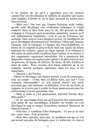 129
et les formes de vie quřil a apportées avec lui existent
aujourdřhui sur des dizaines de millions de planètes qui toutes
sont capables dřabriter la vie et donc auraient pu toutes aussi
bien convenir.
ŕ Mais non ! Dès lors que lřespèce humaine avait évolué,
quřelle avait développé une civilisation technique et sřétait
endurcie dans la dure lutte pour la vie, elle pouvait en effet
sřadapter à nřimporte quel écosystème planétaire, pourvu quřil
soit suffisamment hospitalier Ŕ cřest le cas de Terminus, par
exemple. Mais pouvez-vous imaginer quřune vie intelligente ait
pu se développer directement sur Terminus ? Alors que, lorsque
lřhomme vint la coloniser à lřépoque des Encyclopédistes, sa
forme de vie végétale la plus évoluée était une espèce de lichen
tapissant les rochers ; quant au règne animal, il se réduisait à
des sortes de petits récifs coralliens dans lřocéan, et en surface, à
des organismes vaguement insectoïdes. On a quasiment fait
disparaître toutes ces espèces pour garnir à la place terre et mer
de poissons, de lapins, de chèvres, de choux, de blé, dřarbres et
ainsi de suite... Nous nřavons rien laissé subsister de la vie
indigène, hormis quelques spécimens dans les zoos et les
aquariums.
ŕ Hmmm », dit Trevize.
Pelorat le dévisagea une bonne minute avant de remarquer,
avec un soupir : « Vous vous en fichez bien, pas vrai ? Cřest
vraiment remarquable ! Je nřai jamais trouvé une seule
personne que cela intéresse, en définitive. Cřest de ma faute, je
suppose. Je nřarrive pas à rendre la chose passionnante pour les
autres même si ça me passionne, moi.
ŕ Mais si, mais si, cřest passionnant, intervint Trevize. Bon.
Mais après ?
ŕ Ça ne vous frappe donc pas quřil pourrait être passionnant,
dřun point de vue scientifique, dřétudier un monde où sřest
développé le seul et unique écosystème vraiment florissant de
toute la Galaxie ?
ŕ Peut-être, à condition dřêtre biologiste... Ce que je ne suis
pas, voyez-vous... Faut mřexcuser.
ŕ Mais bien entendu, mon ami. Le problème est que je nřai
pas trouvé non plus de biologiste pour sřy intéresser. Je vous ai
 