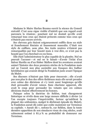 13
2
Madame le Maire Harlan Branno ouvrit la séance du Conseil
exécutif. Cřest sans signe visible dřintérêt que son regard avait
parcouru la réunion ; pourtant nul ne doutait quřelle avait
remarqué tous ceux qui étaient présents comme tous ceux qui
nřétaient pas encore arrivés.
Ses cheveux gris étaient soigneusement coiffés dans un style
ni franchement féminin ni faussement masculin. Cřétait son
style de coiffure, sans plus. Ses traits neutres nřétaient pas
remarquables par leur beauté mais à vrai dire, ce nřest pas la
beauté que lřon cherchait en ces lieux.
Elle était lřadministrateur le plus capable de la planète. Nul ne
pouvait lřaccuser Ŕ et nul ne le faisait Ŕ dřavoir lřéclat dřun
Salvor Hardin ou dřun Hober Mallow dont les aventures avaient
animé lřhistoire des deux premiers siècles de la Fondation mais
nul ne lřaurait non plus assimilée aux frasques des Indbur
héréditaires qui avaient dirigé la Fondation juste avant lřépoque
du Mulet.
Ses discours nřétaient pas faits pour émouvoir ; elle nřavait
pas non plus le don des effets théâtraux mais elle savait prendre
avec calme des décisions et sřy tenir aussi longtemps quřelle
était persuadée dřavoir raison. Sans charisme apparent, elle
avait le coup pour persuader les votants que ces calmes
décisions étaient effectivement les bonnes.
Puisque selon la doctrine de Seldon, tout changement
historique se révèle dans une large mesure difficile à dévier (si
lřon excepte toujours lřimprévisible, facteur quřoublient la
plupart des seldonistes, malgré le déchirant épisode du Mulet),
la Fondation aurait dû coûte que coûte maintenir sur Terminus
sa capitale. « Aurait dû », notons-le, car Seldon, dans la toute
dernière apparition de son simulacre vieux de cinq siècles, avait
calmement estimé à 87,2 % sa probabilité de demeurer sur
Terminus.
 