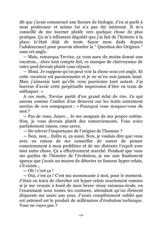 130
dit que jřavais commencé une licence de biologie. Jřen ai parlé à
mon professeur et même lui nřa pas été intéressé. Il mřa
conseillé de me tourner plutôt vers quelque chose de plus
pratique. Ça mřa tellement dégoûté que jřai fait de lřhistoire à la
place (cřétait déjà de toute façon mon dada depuis
lřadolescence) pour pouvoir aborder la Ŗ Question des Origines ŗ
sous cet angle.
ŕ Mais, remarqua Trevize, ça vous aura du moins donné une
vocation... alors tout compte fait, ce manque de clairvoyance de
votre prof devrait plutôt vous réjouir.
ŕ Moui. Je suppose quřon peut voir la chose sous cet angle. Et
cette vocation est passionnante et je ne mřen suis jamais lassé.
Mais jřaimerais tant quřelle vous passionne tout autant. Jřai
horreur dřavoir cette perpétuelle impression dřêtre en train de
soliloquer. »
A ces mots, Trevize partit dřun grand éclat de rire. Ce qui
amena comme lřombre dřun désarroi sur les traits autrement
sereins de son compagnon : « Pourquoi vous moquez-vous de
moi ?
ŕ Pas de vous, Janov... Je me moquais de ma propre sottise.
Non, je vous devrais plutôt des remerciements. Vous aviez
parfaitement raison, vous savez.
ŕ De relever lřimportance de lřorigine de lřhomme ?
ŕ Non, non... Enfin si, ça aussi. Non, je voulais dire que vous
avez eu raison de me conseiller de cesser de penser
consciemment à mon problème et de me distraire lřesprit avec
tout autre chose. Ça a effectivement marché. Pendant que vous
me parliez de lřhistoire de lřévolution, je me suis finalement
aperçu que jřavais un moyen de détecter ce fameux hyper-relais,
sřil existe...
ŕ Oh ! cřest ça !
ŕ Oui, cřest ça ! Cřest ma monomanie à moi, pour le moment.
Jřétais en train de chercher cet hyper-relais exactement comme
si je me croyais à bord de mon brave vieux vaisseau-école, en
lřexaminant sous toutes les coutures, attendant quřun élément
disparate me saute aux yeux. Jřavais complètement oublié que
cet astronef est le produit de millénaires dřévolution technique.
Vous ne voyez pas ?
 