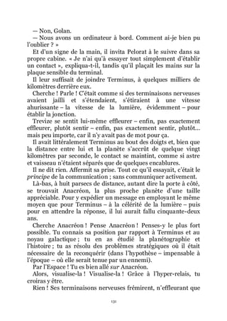 131
ŕ Non, Golan.
ŕ Nous avons un ordinateur à bord. Comment ai-je bien pu
lřoublier ? »
Et dřun signe de la main, il invita Pelorat à le suivre dans sa
propre cabine. « Je nřai quřà essayer tout simplement dřétablir
un contact », expliqua-t-il, tandis quřil plaçait les mains sur la
plaque sensible du terminal.
Il leur suffisait de joindre Terminus, à quelques milliers de
kilomètres derrière eux.
Cherche ! Parle ! Cřétait comme si des terminaisons nerveuses
avaient jailli et sřétendaient, sřétiraient à une vitesse
ahurissante Ŕ la vitesse de la lumière, évidemment Ŕ pour
établir la jonction.
Trevize se sentit lui-même effleurer Ŕ enfin, pas exactement
effleurer, plutôt sentir Ŕ enfin, pas exactement sentir, plutôt...
mais peu importe, car il nřy avait pas de mot pour ça.
Il avait littéralement Terminus au bout des doigts et, bien que
la distance entre lui et la planète sřaccrût de quelque vingt
kilomètres par seconde, le contact se maintint, comme si astre
et vaisseau nřétaient séparés que de quelques encablures.
Il ne dit rien. Affermit sa prise. Tout ce quřil essayait, cřétait le
principe de la communication ; sans communiquer activement.
Là-bas, à huit parsecs de distance, autant dire la porte à côté,
se trouvait Anacréon, la plus proche planète dřune taille
appréciable. Pour y expédier un message en employant le même
moyen que pour Terminus Ŕ à la célérité de la lumière Ŕ puis
pour en attendre la réponse, il lui aurait fallu cinquante-deux
ans.
Cherche Anacréon ! Pense Anacréon ! Penses-y le plus fort
possible. Tu connais sa position par rapport à Terminus et au
noyau galactique ; tu en as étudié la planétographie et
lřhistoire ; tu as résolu des problèmes stratégiques où il était
nécessaire de la reconquérir (dans lřhypothèse Ŕ impensable à
lřépoque Ŕ où elle serait tenue par un ennemi).
Par lřEspace ! Tu es bien allé sur Anacréon.
Alors, visualise-la ! Visualise-la ! Grâce à lřhyper-relais, tu
croiras y être.
Rien ! Ses terminaisons nerveuses frémirent, nřeffleurant que
 