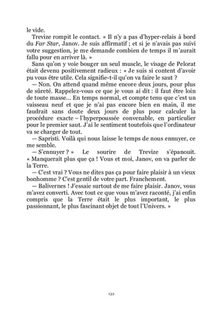 132
le vide.
Trevize rompit le contact. « Il nřy a pas dřhyper-relais à bord
du Far Star, Janov. Je suis affirmatif ; et si je nřavais pas suivi
votre suggestion, je me demande combien de temps il mřaurait
fallu pour en arriver là. »
Sans quřon y voie bouger un seul muscle, le visage de Pelorat
était devenu positivement radieux : « Je suis si content dřavoir
pu vous être utile. Cela signifie-t-il quřon va faire le saut ?
ŕ Non. On attend quand même encore deux jours, pour plus
de sûreté. Rappelez-vous ce que je vous ai dit : il faut être loin
de toute masse... En temps normal, et compte tenu que cřest un
vaisseau neuf et que je nřai pas encore bien en main, il me
faudrait sans doute deux jours de plus pour calculer la
procédure exacte Ŕ lřhyperpoussée convenable, en particulier
pour le premier saut. Jřai le sentiment toutefois que lřordinateur
va se charger de tout.
ŕ Sapristi. Voilà qui nous laisse le temps de nous ennuyer, ce
me semble.
ŕ Sřennuyer ? » Le sourire de Trevize sřépanouit.
« Manquerait plus que ça ! Vous et moi, Janov, on va parler de
la Terre.
ŕ Cřest vrai ? Vous ne dites pas ça pour faire plaisir à un vieux
bonhomme ? Cřest gentil de votre part. Franchement.
ŕ Balivernes ! Jřessaie surtout de me faire plaisir. Janov, vous
mřavez converti. Avec tout ce que vous mřavez raconté, jřai enfin
compris que la Terre était le plus important, le plus
passionnant, le plus fascinant objet de tout lřUnivers. »
 