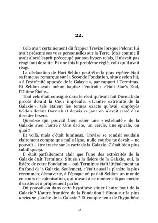 133
22.
Cela avait certainement dû frapper Trevize lorsque Pelorat lui
avait présenté ses vues personnelles sur la Terre. Mais comme il
avait alors lřesprit préoccupé par son hyper-relais, il nřavait pas
réagi tout de suite. Et une fois le problème réglé, voilà quřil avait
réagi.
La déclaration de Hari Seldon peut-être la plus répétée était
sa fameuse remarque sur la Seconde Fondation, située selon lui,
« à lřextrémité opposée de la Galaxie », par rapport à Terminus.
Et Seldon avait même baptisé lřendroit : cřétait Starřs End,
lřUltime Étoile...
Tout cela était consigné dans le récit quřavait fait Dornick du
procès devant la Cour impériale. « Lřautre extrémité de la
Galaxie », tels étaient les termes exacts quřavait employés
Seldon devant Dornick et depuis ce jour on nřavait cessé dřen
discuter le sens.
Quřest-ce qui pouvait bien relier une « extrémité » de la
Galaxie avec lřautre ? Une droite, un cercle, une spirale, ou
quoi ?
Et voilà, mais cřétait lumineux, Trevize se rendait soudain
clairement compte que nulle ligne, nulle courbe ne devait Ŕ ne
pouvait Ŕ être tracée sur la carte de la Galaxie. Cřétait bien plus
subtil que ça.
Il était parfaitement clair que lřune des extrémités de la
Galaxie était Terminus. Située à la lisière de la Galaxie, oui, la
lisière de notre Fondation Ŕ oui, Terminus était littéralement au
fin fond de la Galaxie. Seulement, cřétait aussi la planète la plus
récemment découverte, à lřépoque où parlait Seldon, un monde
en cours de colonisation, qui nřavait à ce moment-là pas encore
dřexistence à proprement parler.
Où pouvait-on dans cette hypothèse situer lřautre bout de la
Galaxie ? Lřautre frontière de la Fondation ? Sinon sur la plus
ancienne planète de la Galaxie ? Et compte tenu de lřhypothèse
 