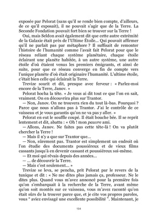 134
exposée par Pelorat (sans quřil se rende bien compte, dřailleurs,
de ce quřil exposait), il ne pouvait sřagir que de la Terre. La
Seconde Fondation pouvait fort bien se trouver sur la Terre !
Oui, mais Seldon avait également dit que cette autre extrémité
de la Galaxie était près de lřUltime Étoile... Qui pouvait affirmer
quřil ne parlait pas par métaphore ? Il suffisait de remonter
lřhistoire de lřhumanité comme lřavait fait Pelorat pour que le
réseau reliant chaque système planétaire, chaque étoile
éclairant une planète habitée, à un autre système, une autre
étoile dřoù étaient venus les premiers émigrants, et ainsi de
suite, pour que ce réseau converge en fin de compte vers
lřunique planète dřoù était originaire lřhumanité. Lřultime étoile,
cřétait bien celle qui éclairait la Terre.
Trevize sourit et dit, presque avec ferveur : « Parlez-moi
encore de la Terre, Janov. »
Pelorat hocha la tête. « Je vous ai dit tout ce que lřon en sait,
vraiment. On en découvrira plus sur Trantor.
ŕ Non, Janov. On ne trouvera rien du tout là-bas. Pourquoi ?
Parce que nous nřallons pas à Trantor. Jřai le contrôle de ce
vaisseau et je vous garantis quřon ne va pas y aller. »
Pelorat en eut le souffle coupé. Il était bouche bée. Il se reprit
lentement et dit, abattu : « Oh ! mon pauvre ami.
ŕ Allons, Janov. Ne faites pas cette tête-là ! On va plutôt
chercher la Terre !
ŕ Mais il nřy a que sur Trantor que...
ŕ Non, sûrement pas. Trantor est simplement un endroit où
lřon étudie des documents poussiéreux et de vieux films
cassants jusquřà en devenir cassant et poussiéreux soi-même.
ŕ Et moi qui rêvais depuis des années...
ŕ ... de découvrir la Terre.
ŕ Mais cřest seulement... »
Trevize se leva, se pencha, prit Pelorat par le revers de la
tunique et dit : « Ne me dites plus jamais ça, professeur. Ne le
dites plus. Quand vous mřavez annoncé pour la première fois
quřon sřembarquait à la recherche de la Terre, avant même
quřon soit montés sur ce vaisseau, vous mřavez raconté quřon
était sûrs de la trouver parce que, et je cite vos propres paroles,
vous Ŗ aviez envisagé une excellente possibilité ŗ. Maintenant, je
 