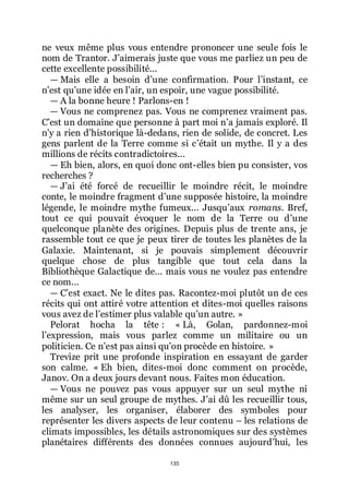 135
ne veux même plus vous entendre prononcer une seule fois le
nom de Trantor. Jřaimerais juste que vous me parliez un peu de
cette excellente possibilité...
ŕ Mais elle a besoin dřune confirmation. Pour lřinstant, ce
nřest quřune idée en lřair, un espoir, une vague possibilité.
ŕ A la bonne heure ! Parlons-en !
ŕ Vous ne comprenez pas. Vous ne comprenez vraiment pas.
Cřest un domaine que personne à part moi nřa jamais exploré. Il
nřy a rien dřhistorique là-dedans, rien de solide, de concret. Les
gens parlent de la Terre comme si cřétait un mythe. Il y a des
millions de récits contradictoires...
ŕ Eh bien, alors, en quoi donc ont-elles bien pu consister, vos
recherches ?
ŕ Jřai été forcé de recueillir le moindre récit, le moindre
conte, le moindre fragment dřune supposée histoire, la moindre
légende, le moindre mythe fumeux... Jusquřaux romans. Bref,
tout ce qui pouvait évoquer le nom de la Terre ou dřune
quelconque planète des origines. Depuis plus de trente ans, je
rassemble tout ce que je peux tirer de toutes les planètes de la
Galaxie. Maintenant, si je pouvais simplement découvrir
quelque chose de plus tangible que tout cela dans la
Bibliothèque Galactique de... mais vous ne voulez pas entendre
ce nom...
ŕ Cřest exact. Ne le dites pas. Racontez-moi plutôt un de ces
récits qui ont attiré votre attention et dites-moi quelles raisons
vous avez de lřestimer plus valable quřun autre. »
Pelorat hocha la tête : « Là, Golan, pardonnez-moi
lřexpression, mais vous parlez comme un militaire ou un
politicien. Ce nřest pas ainsi quřon procède en histoire. »
Trevize prit une profonde inspiration en essayant de garder
son calme. « Eh bien, dites-moi donc comment on procède,
Janov. On a deux jours devant nous. Faites mon éducation.
ŕ Vous ne pouvez pas vous appuyer sur un seul mythe ni
même sur un seul groupe de mythes. Jřai dû les recueillir tous,
les analyser, les organiser, élaborer des symboles pour
représenter les divers aspects de leur contenu Ŕ les relations de
climats impossibles, les détails astronomiques sur des systèmes
planétaires différents des données connues aujourdřhui, les
 