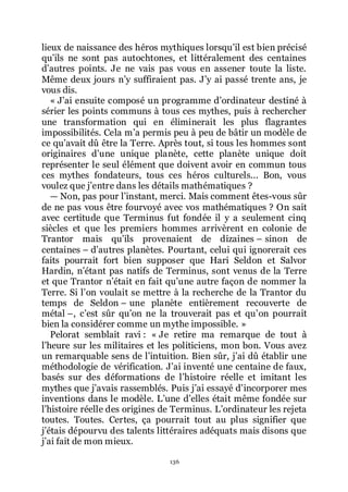 136
lieux de naissance des héros mythiques lorsquřil est bien précisé
quřils ne sont pas autochtones, et littéralement des centaines
dřautres points. Je ne vais pas vous en assener toute la liste.
Même deux jours nřy suffiraient pas. Jřy ai passé trente ans, je
vous dis.
« Jřai ensuite composé un programme dřordinateur destiné à
sérier les points communs à tous ces mythes, puis à rechercher
une transformation qui en éliminerait les plus flagrantes
impossibilités. Cela mřa permis peu à peu de bâtir un modèle de
ce quřavait dû être la Terre. Après tout, si tous les hommes sont
originaires dřune unique planète, cette planète unique doit
représenter le seul élément que doivent avoir en commun tous
ces mythes fondateurs, tous ces héros culturels... Bon, vous
voulez que jřentre dans les détails mathématiques ?
ŕ Non, pas pour lřinstant, merci. Mais comment êtes-vous sûr
de ne pas vous être fourvoyé avec vos mathématiques ? On sait
avec certitude que Terminus fut fondée il y a seulement cinq
siècles et que les premiers hommes arrivèrent en colonie de
Trantor mais quřils provenaient de dizaines Ŕ sinon de
centaines Ŕ dřautres planètes. Pourtant, celui qui ignorerait ces
faits pourrait fort bien supposer que Hari Seldon et Salvor
Hardin, nřétant pas natifs de Terminus, sont venus de la Terre
et que Trantor nřétait en fait quřune autre façon de nommer la
Terre. Si lřon voulait se mettre à la recherche de la Trantor du
temps de Seldon Ŕ une planète entièrement recouverte de
métal Ŕ, cřest sûr quřon ne la trouverait pas et quřon pourrait
bien la considérer comme un mythe impossible. »
Pelorat semblait ravi : « Je retire ma remarque de tout à
lřheure sur les militaires et les politiciens, mon bon. Vous avez
un remarquable sens de lřintuition. Bien sûr, jřai dû établir une
méthodologie de vérification. Jřai inventé une centaine de faux,
basés sur des déformations de lřhistoire réelle et imitant les
mythes que jřavais rassemblés. Puis jřai essayé dřincorporer mes
inventions dans le modèle. Lřune dřelles était même fondée sur
lřhistoire réelle des origines de Terminus. Lřordinateur les rejeta
toutes. Toutes. Certes, ça pourrait tout au plus signifier que
jřétais dépourvu des talents littéraires adéquats mais disons que
jřai fait de mon mieux.
 