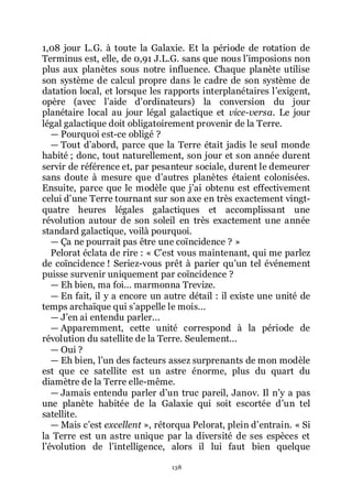 138
1,08 jour L.G. à toute la Galaxie. Et la période de rotation de
Terminus est, elle, de 0,91 J.L.G. sans que nous lřimposions non
plus aux planètes sous notre influence. Chaque planète utilise
son système de calcul propre dans le cadre de son système de
datation local, et lorsque les rapports interplanétaires lřexigent,
opère (avec lřaide dřordinateurs) la conversion du jour
planétaire local au jour légal galactique et vice-versa. Le jour
légal galactique doit obligatoirement provenir de la Terre.
ŕ Pourquoi est-ce obligé ?
ŕ Tout dřabord, parce que la Terre était jadis le seul monde
habité ; donc, tout naturellement, son jour et son année durent
servir de référence et, par pesanteur sociale, durent le demeurer
sans doute à mesure que dřautres planètes étaient colonisées.
Ensuite, parce que le modèle que jřai obtenu est effectivement
celui dřune Terre tournant sur son axe en très exactement vingt-
quatre heures légales galactiques et accomplissant une
révolution autour de son soleil en très exactement une année
standard galactique, voilà pourquoi.
ŕ Ça ne pourrait pas être une coïncidence ? »
Pelorat éclata de rire : « Cřest vous maintenant, qui me parlez
de coïncidence ! Seriez-vous prêt à parier quřun tel événement
puisse survenir uniquement par coïncidence ?
ŕ Eh bien, ma foi... marmonna Trevize.
ŕ En fait, il y a encore un autre détail : il existe une unité de
temps archaïque qui sřappelle le mois...
ŕ Jřen ai entendu parler...
ŕ Apparemment, cette unité correspond à la période de
révolution du satellite de la Terre. Seulement...
ŕ Oui ?
ŕ Eh bien, lřun des facteurs assez surprenants de mon modèle
est que ce satellite est un astre énorme, plus du quart du
diamètre de la Terre elle-même.
ŕ Jamais entendu parler dřun truc pareil, Janov. Il nřy a pas
une planète habitée de la Galaxie qui soit escortée dřun tel
satellite.
ŕ Mais cřest excellent », rétorqua Pelorat, plein dřentrain. « Si
la Terre est un astre unique par la diversité de ses espèces et
lřévolution de lřintelligence, alors il lui faut bien quelque
 