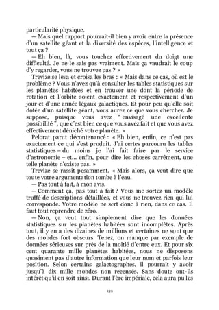 139
particularité physique.
ŕ Mais quel rapport pourrait-il bien y avoir entre la présence
dřun satellite géant et la diversité des espèces, lřintelligence et
tout ça ?
ŕ Eh bien, là, vous touchez effectivement du doigt une
difficulté. Je ne le sais pas vraiment. Mais ça vaudrait le coup
dřy regarder, vous ne trouvez pas ? »
Trevize se leva et croisa les bras : « Mais dans ce cas, où est le
problème ? Vous nřavez quřà consulter les tables statistiques sur
les planètes habitées et en trouver une dont la période de
rotation et lřorbite soient exactement et respectivement dřun
jour et dřune année légaux galactiques. Et pour peu quřelle soit
dotée dřun satellite géant, vous aurez ce que vous cherchez. Je
suppose, puisque vous avez Ŗ envisagé une excellente
possibilité ŗ, que cřest bien ce que vous avez fait et que vous avez
effectivement déniché votre planète. »
Pelorat parut décontenancé : « Eh bien, enfin, ce nřest pas
exactement ce qui sřest produit. Jřai certes parcouru les tables
statistiques Ŕ du moins je lřai fait faire par le service
dřastronomie Ŕ et... enfin, pour dire les choses carrément, une
telle planète nřexiste pas. »
Trevize se rassit pesamment. « Mais alors, ça veut dire que
toute votre argumentation tombe à lřeau.
ŕ Pas tout à fait, à mon avis.
ŕ Comment ça, pas tout à fait ? Vous me sortez un modèle
truffé de descriptions détaillées, et vous ne trouvez rien qui lui
corresponde. Votre modèle ne sert donc à rien, dans ce cas. Il
faut tout reprendre de zéro.
ŕ Non, ça veut tout simplement dire que les données
statistiques sur les planètes habitées sont incomplètes. Après
tout, il y en a des dizaines de millions et certaines ne sont que
des mondes fort obscurs. Tenez, on manque par exemple de
données sérieuses sur près de la moitié dřentre eux. Et pour six
cent quarante mille planètes habitées, nous ne disposons
quasiment pas dřautre information que leur nom et parfois leur
position. Selon certains galactographes, il pourrait y avoir
jusquřà dix mille mondes non recensés. Sans doute ont-ils
intérêt quřil en soit ainsi. Durant lřère impériale, cela aura pu les
 