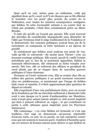 14
Quoi quřil en soit, même pour un seldoniste, voilà qui
signifiait donc quřil y avait 12,8 % de chances que se fût effectué
le transfert vers un point plus proche du centre de la
Fédération, avec toutes les sinistres conséquences soulignées
par Seldon. Si cette éventualité estimée à un contre huit ne
sřétait pas produite, cřétait bien certainement grâce au Maire
Branno.
Il était sûr quřelle ne lřaurait pas permis. Elle avait traversé
des périodes de considérable impopularité sans démordre de
lřidée que Terminus était le siège traditionnel de la Fondation et
le demeurerait. Ses ennemis politiques avaient beau jeu de la
caricaturer en comparant sa forte mâchoire à un éperon de
granité.
Et maintenant que Seldon avait soutenu son point de vue,
voilà quřelle se retrouvait Ŕ du moins pour lřheure Ŕ avec un
écrasant avantage politique. Elle aurait, paraît-il, confié lřannée
précédente que si, lors de sa prochaine apparition, Seldon la
soutenait effectivement, elle estimerait sa tâche remplie avec
succès. Dès lors, elle se retirerait des affaires et prendrait du
recul plutôt que de se risquer dans de nouvelles guerres
politiques à lřissue douteuse.
Personne ne lřavait vraiment crue. Elle se sentait chez elle au
milieu des guerres politiques à un point rarement rencontré
chez ses prédécesseurs, et maintenant que lřimage de Seldon
était venue et repartie, il nřétait apparemment plus question de
départ en retraite.
Elle sřexprimait dřune voix parfaitement claire, avec un accent
de la Fondation quřelle ne cherchait nullement à dissimuler (elle
avait à une époque eu le poste dřambassadrice sur Mandress,
mais nřavait pour autant jamais adopté ce vieil accent impérial
qui était à présent tellement en vogue Ŕ et qui contribuait en
partie à cette attirance quasi impériale pour les Provinces
intérieures).
Elle commença : « La crise Seldon est terminée et cřest une
tradition Ŕ fort sage au demeurant Ŕ quřaucune représaille
dřaucune sorte, en acte ou en parole, ne soit entreprise contre
ceux qui ont soutenu le mauvais parti. Combien dřhonnêtes gens
ont cru trouver de bonnes raisons pour désirer ce que Seldon ne
 