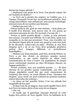 141
durant une longue période ?
ŕ Seulement vous parlez de la Terre. Une planète unique. Où
est lřisolation là-dedans ?
ŕ La Terre est la planète des origines, ne lřoubliez pas, et à
lřépoque lřhumanité devait être incroyablement primitive. Sans
voyage interstellaire, sans ordinateurs, sans aucune technologie,
tout juste issue de ses ancêtres non humains.
ŕ Sottises que tout cela. »
Pelorat hocha la tête, gêné de cette réaction. « Sans doute est-
il inutile dřen discuter, mon pauvre ami. Je nřai jamais pu
convaincre personne de cela. Par ma faute, jřen suis sûr. »
Trevize se sentit aussitôt désolé : « Janov, je vous présente
mes excuses. Jřai parlé sans réfléchir. Il y a des idées, après tout,
auxquelles je ne suis pas accoutumé. Vous, vous travaillez sur
vos théories depuis plus de trente ans quand je viens tout juste
de les découvrir. Laissez-moi un répit... Écoutez, je veux bien
imaginer quřil y ait eu sur Terre deux peuplades primitives
parlant deux langages différents et mutuellement
inintelligibles...
ŕ Mettons une demi-douzaine, peut-être, hasarda Pelorat. La
Terre a pu être divisée en plusieurs grandes masses
continentales, ce qui aurait empêché au début toute
communication de lřune à lřautre. Les populations de chaque
masse continentale auraient pu alors développer chacune un
langage particulier. »
Trevize enchaîna, avec une prudente gravité : « ... Et dans
chacune de ces grandes masses continentales, une fois que
chaque population aurait fini par avoir connaissance de
lřexistence des autres, on aurait débattu dřune Ŗ Question des
Origines ŗ pour savoir sur quel continent les premiers hommes
étaient descendus des animaux...
ŕ La chose est fort possible, Golan. Cřest une attitude fort
imaginable de leur part.
ŕ Et dans lřune de ces langues, Gaïa aurait signifié Terre. Et le
mot Terre lui-même dérive dřune autre de ces langues.
ŕ Oui, oui.
ŕ Et tandis que le galactique classique descend de cette
langue bien précise où Terre signifie Terre, les habitants de la
 