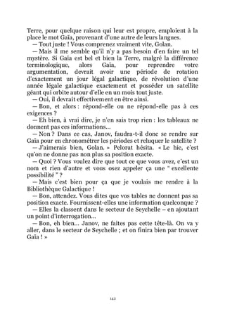 142
Terre, pour quelque raison qui leur est propre, emploient à la
place le mot Gaïa, provenant dřune autre de leurs langues.
ŕ Tout juste ! Vous comprenez vraiment vite, Golan.
ŕ Mais il me semble quřil nřy a pas besoin dřen faire un tel
mystère. Si Gaïa est bel et bien la Terre, malgré la différence
terminologique, alors Gaïa, pour reprendre votre
argumentation, devrait avoir une période de rotation
dřexactement un jour légal galactique, de révolution dřune
année légale galactique exactement et posséder un satellite
géant qui orbite autour dřelle en un mois tout juste.
ŕ Oui, il devrait effectivement en être ainsi.
ŕ Bon, et alors : répond-elle ou ne répond-elle pas à ces
exigences ?
ŕ Eh bien, à vrai dire, je nřen sais trop rien : les tableaux ne
donnent pas ces informations...
ŕ Non ? Dans ce cas, Janov, faudra-t-il donc se rendre sur
Gaïa pour en chronométrer les périodes et reluquer le satellite ?
ŕ Jřaimerais bien, Golan. » Pelorat hésita. « Le hic, cřest
quřon ne donne pas non plus sa position exacte.
ŕ Quoi ? Vous voulez dire que tout ce que vous avez, cřest un
nom et rien dřautre et vous osez appeler ça une Ŗ excellente
possibilité ŗ ?
ŕ Mais cřest bien pour ça que je voulais me rendre à la
Bibliothèque Galactique !
ŕ Bon, attendez. Vous dites que vos tables ne donnent pas sa
position exacte. Fournissent-elles une information quelconque ?
ŕ Elles la classent dans le secteur de Seychelle Ŕ en ajoutant
un point dřinterrogation...
ŕ Bon, eh bien... Janov, ne faites pas cette tête-là. On va y
aller, dans le secteur de Seychelle ; et on finira bien par trouver
Gaïa ! »
 