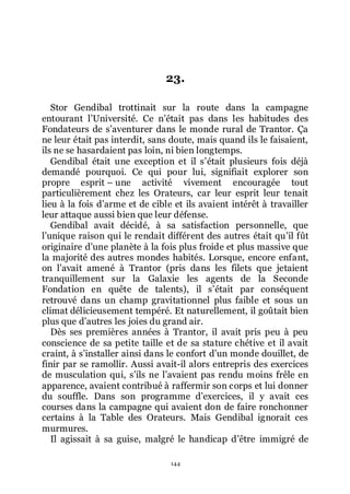144
23.
Stor Gendibal trottinait sur la route dans la campagne
entourant lřUniversité. Ce nřétait pas dans les habitudes des
Fondateurs de sřaventurer dans le monde rural de Trantor. Ça
ne leur était pas interdit, sans doute, mais quand ils le faisaient,
ils ne se hasardaient pas loin, ni bien longtemps.
Gendibal était une exception et il sřétait plusieurs fois déjà
demandé pourquoi. Ce qui pour lui, signifiait explorer son
propre esprit Ŕ une activité vivement encouragée tout
particulièrement chez les Orateurs, car leur esprit leur tenait
lieu à la fois dřarme et de cible et ils avaient intérêt à travailler
leur attaque aussi bien que leur défense.
Gendibal avait décidé, à sa satisfaction personnelle, que
lřunique raison qui le rendait différent des autres était quřil fût
originaire dřune planète à la fois plus froide et plus massive que
la majorité des autres mondes habités. Lorsque, encore enfant,
on lřavait amené à Trantor (pris dans les filets que jetaient
tranquillement sur la Galaxie les agents de la Seconde
Fondation en quête de talents), il sřétait par conséquent
retrouvé dans un champ gravitationnel plus faible et sous un
climat délicieusement tempéré. Et naturellement, il goûtait bien
plus que dřautres les joies du grand air.
Dès ses premières années à Trantor, il avait pris peu à peu
conscience de sa petite taille et de sa stature chétive et il avait
craint, à sřinstaller ainsi dans le confort dřun monde douillet, de
finir par se ramollir. Aussi avait-il alors entrepris des exercices
de musculation qui, sřils ne lřavaient pas rendu moins frêle en
apparence, avaient contribué à raffermir son corps et lui donner
du souffle. Dans son programme dřexercices, il y avait ces
courses dans la campagne qui avaient don de faire ronchonner
certains à la Table des Orateurs. Mais Gendibal ignorait ces
murmures.
Il agissait à sa guise, malgré le handicap dřêtre immigré de
 