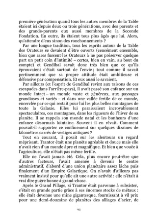 145
première génération quand tous les autres membres de la Table
étaient ici depuis deux ou trois générations, avec des parents et
des grands-parents eux aussi membres de la Seconde
Fondation. En outre, ils étaient tous plus âgés que lui. Alors,
quřattendre dřeux sinon des ronchonnements ?
Par une longue tradition, tous les esprits autour de la Table
des Orateurs se devaient dřêtre ouverts (censément ensemble,
bien que rares fussent les Orateurs à ne pas préserver quelque
part un petit coin dřintimité Ŕ certes, bien en vain, au bout du
compte) et Gendibal savait donc très bien que ce quřils
éprouvaient cřétait surtout de lřenvie ; tout comme il savait
pertinemment que sa propre attitude était ambitieuse et
défensive par compensation. Et eux aussi le savaient.
Par ailleurs (et lřesprit de Gendibal revint aux raisons de ces
escapades dans lřarrière-pays), il avait passé son enfance sur un
monde intact Ŕ un monde vaste et généreux, aux paysages
grandioses et variés Ŕ et dans une vallée fertile de ce monde,
encerclée par ce qui restait pour lui les plus belles montagnes de
toute la Galaxie. Elles lui paraissaient incroyablement
spectaculaires, ces montagnes, dans les rigueurs de lřhiver de sa
planète. Il se rappela son monde natal et les bonheurs dřune
enfance désormais lointaine. Souvent il en rêvait. Comment
pouvait-il supporter ce confinement sur quelques dizaines de
kilomètres carrés de vestiges antiques ?
Tout en courant, il posait sur les alentours un regard
méprisant. Trantor était une planète agréable et douce mais elle
nřavait rien dřun monde âpre et magnifique. Et bien que vouée à
lřagriculture, elle nřétait pas même fertile.
Elle ne lřavait jamais été. Cela, plus encore peut-être que
dřautres facteurs, lřavait amenée à devenir le centre
administratif, dřabord dřune union planétaire assez lâche puis
finalement dřun Empire Galactique. On nřavait dřailleurs pas
vraiment insisté pour quřelle ait une autre activité : elle nřétait à
vrai dire guère bonne à grand-chose.
Après le Grand Pillage, si Trantor était parvenue à subsister,
cřétait en grande partie grâce à ses énormes stocks de métaux :
elle était devenue une mine gigantesque, fournissant à vil prix
pour une demi-douzaine de planètes des alliages dřacier, de
 