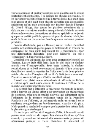 147
voir ces animaux et quřil nřy avait pas deux planètes où ils soient
parfaitement semblables. Il se rappela les chèvres de chez lui, et
en particulier sa petite biquette quřil trayait jadis. Elle était bien
plus grosse et elle avait bien plus de caractère que ces placides
spécimens quřon avait acclimatés sur Trantor depuis lřépoque
du Grand Pillage. Sur toutes les planètes colonisées de la
Galaxie, on trouvait un nombre presque incalculable de variétés
dřune même espèce domestique et chaque spécialiste ne jurait
que par sa variété préférée, que ce soit pour la viande, le lait, les
œufs, la laine où toute autre denrée que ces animaux pussent
produire.
Comme dřhabitude, pas un Hamien nřétait visible. Gendibal
avait le net sentiment que les paysans évitaient de se trouver en
compagnie de ceux quřils baptisaient les « cherchieurs » (par
une déformation dialectale Ŕ peut-être délibérée Ŕ du mot :
« chercheur »). Superstition, encore.
Gendibal leva un instant les yeux pour contempler le soleil de
Trantor. Lřastre était déjà haut dans le ciel mais sa chaleur
nřavait rien dřinsupportable. Sous cette latitude, la chaleur
restait douce et le froid ne se montrait jamais vif (au point que
Gendibal en venait à regretter les froids mordants de sa planète
natale ; du moins lřimaginait-il car il nřy était jamais retourné.
Peut-être, reconnut-il, pour sřéviter une désillusion).
Il sentit avec plaisir ses muscles durcis et raffermis par lřeffort
et estima quřil avait assez couru. Il continua à lřallure de la
marche, en respirant profondément.
Il se sentait prêt à affronter la prochaine réunion de la Table,
prêt à fournir un ultime effort pour provoquer un changement
de politique, créer une mentalité nouvelle qui admettrait enfin
lřexistence de la menace croissante venue de la Première
Fondation ou dřailleurs, et qui mettrait enfin un terme à cette
confiance aveugle dans un fonctionnement « parfait » du plan.
Mais quand se rendrait-il compte que la perfection même était
le plus sûr signe de danger ?
Un autre que lui lřaurait-il suggérée, lřidée, il le savait, serait
passée sans soulever de vague. Les choses étant ce quřelles
étaient, il y aurait certainement des remous mais ça passerait
néanmoins puisque le vieux Shandess le soutenait et
 