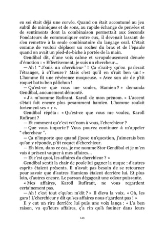 149
en soi était déjà une corvée. Quand on était accoutumé au jeu
subtil de mimiques et de sons, au rapide échange de pensées et
de sentiments dont la combinaison permettait aux Seconds
Fondateurs de communiquer entre eux, il devenait lassant de
sřen remettre à la seule combinatoire du langage oral. Cřétait
comme de vouloir déplacer un rocher du bras et de lřépaule
quand on avait un pied-de-biche à portée de la main.
Gendibal dit, dřune voix calme et scrupuleusement dénuée
dřémotion : « Effectivement, je suis un chercheur...
ŕ Ah ! Ŗ Jřsuis un cherchieur ŗ ! Ça sřrait-y quřon parlerait
lřétranger, à cřtřheure ? Mais cřest quřil en sřrait ben un ! »
Lřhomme fit une révérence moqueuse. « Avec son air de přtit
roquet battu ben pâlichon !
ŕ Quřest-ce que vous me voulez, Hamien ? » demanda
Gendibal, aucunement démonté.
« Jřa mřnomme Rufirant. Karoll de mon prénom. » Lřaccent
sřétait fait encore plus pesamment hamien. Lřhomme roulait
fortement ses « r ».
Gendibal répéta : « Quřest-ce que vous me voulez, Karoll
Rufirant ?
ŕ Et comment quřcřest votřnom à vous, lřcherchieur ?
ŕ Que vous importe ? Vous pouvez continuer à mřappeler
Ŗ chercheur ŗ.
ŕ Ça nřimporte que quand jřpose unřquestion, jřaimerais ben
quřon y réponde, přtit roquet dřcherchieur.
ŕ Eh bien, dans ce cas, je me nomme Stor Gendibal et je mřen
vais à présent vaquer à mes affaires...
ŕ Et cřest quoi, les affaires du cherchieur ? »
Gendibal sentit la chair de poule lui gagner la nuque : dřautres
esprits étaient présents. Il nřavait pas besoin de se retourner
pour savoir que dřautres Hamiens étaient derrière lui. Et plus
loin, dřautres encore. Le paysan dégageait une odeur puissante.
« Mes affaires, Karoll Rufirant, ne vous regardent
certainement pas.
ŕ Ah ! cřest tout cřquřon mřdit ? » Il éleva la voix. « Oh, les
gars ! Lřcherchieur y dit quřses affaires nous rřgardent pas ! »
Il y eut un rire derrière lui puis une voix lança : « Lřa ben
raison, vu quřleurs affaires, çřa rin quřà fouiner dans leurs
 