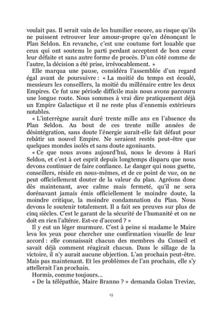 15
voulait pas. Il serait vain de les humilier encore, au risque quřils
ne puissent retrouver leur amour-propre quřen dénonçant le
Plan Seldon. En revanche, cřest une coutume fort louable que
ceux qui ont soutenu le parti perdant acceptent de bon cœur
leur défaite et sans autre forme de procès. Dřun côté comme de
lřautre, la décision a été prise, irrévocablement. »
Elle marqua une pause, considéra lřassemblée dřun regard
égal avant de poursuivre : « La moitié du temps est écoulé,
messieurs les conseillers, la moitié du millénaire entre les deux
Empires. Ce fut une période difficile mais nous avons parcouru
une longue route. Nous sommes à vrai dire pratiquement déjà
un Empire Galactique et il ne reste plus dřennemis extérieurs
notables.
« Lřinterrègne aurait duré trente mille ans en lřabsence du
Plan Seldon. Au bout de ces trente mille années de
désintégration, sans doute lřénergie aurait-elle fait défaut pour
rebâtir un nouvel Empire. Ne seraient restés peut-être que
quelques mondes isolés et sans doute agonisants.
« Ce que nous avons aujourdřhui, nous le devons à Hari
Seldon, et cřest à cet esprit depuis longtemps disparu que nous
devons continuer de faire confiance. Le danger qui nous guette,
conseillers, réside en nous-mêmes, et de ce point de vue, on ne
peut officiellement douter de la valeur du plan. Agréons donc
dès maintenant, avec calme mais fermeté, quřil ne sera
dorénavant jamais émis officiellement le moindre doute, la
moindre critique, la moindre condamnation du Plan. Nous
devons le soutenir totalement. Il a fait ses preuves sur plus de
cinq siècles. Cřest le garant de la sécurité de lřhumanité et on ne
doit en rien lřaltérer. Est-ce dřaccord ? »
Il y eut un léger murmure. Cřest à peine si madame le Maire
leva les yeux pour chercher une confirmation visuelle de leur
accord : elle connaissait chacun des membres du Conseil et
savait déjà comment réagirait chacun. Dans le sillage de la
victoire, il nřy aurait aucune objection. Lřan prochain peut-être.
Mais pas maintenant. Et les problèmes de lřan prochain, elle sřy
attellerait lřan prochain.
Hormis, comme toujours...
« De la télépathie, Maire Branno ? » demanda Golan Trevize,
 