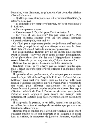 150
bouquins, leurs dinateurs, et quřtout ça, cřest point des affaires
dřhonnête homme.
ŕ Quelles que soient mes affaires, dit fermement Gendibal, jřy
retourne de ce pas.
ŕ Et comment quřy compte y rřtourner, notřpetit cherchieur ?
fit Rufirant.
ŕ En vous passant devant.
ŕ Y veut essayer ? Lřa point peur dřse faire arrêter !
ŕ Par vous et vos acolytes ? Ou par vous seul ? » Puis
Gendibal enchaîna soudain avec un fort accent hamien :
« Lřaurait-y donc peur, tout seul ? »
Ce nřétait pas à proprement parler très judicieux de lřasticoter
ainsi mais ça empêcherait déjà une attaque en masse et la chose
était vitale sřil voulait éviter de sřimmiscer plus avant.
Son coup marcha : Rufirant prit un air encore plus sournois
avant de lancer : « Sřy veut quřon cause de peur, lřbouquineux,
ařsřrait plutôt dřson côté. Eh ! les gars ! Dégagez donc ! Écartez-
vous et laissez-le passer, quřy voye si quřjřai peur tout seul ! »
Rufirant leva ses grands bras en faisant des moulinets.
Gendibal nřétait guère effrayé par sa science pugilistique.
Mais il fallait toujours compter avec le risque dřun mauvais coup
bien placé...
Il approcha donc prudemment, sřimmisçant par un contact
aussi bref que délicat dans lřesprit de Rufirant. Il nřavait fait que
lřeffleurer sans quřil sřen doute, mais ça lui avait suffi pour
ralentir dřun rien ses réflexes, un rien crucial. Puis il ressortit de
son esprit pour effleurer mentalement les autres qui
sřassemblaient à présent de plus en plus nombreux. Son esprit
dřOrateur voletait de lřun à lřautre en virtuose, sans jamais
sřattarder assez longtemps pour laisser une marque mais
suffisamment toutefois pour déceler éventuellement des indices
utiles.
Il sřapprocha du paysan, tel un félin, restant sur ses gardes,
surveillant les autres et soulagé de constater que personne ne
faisait mine dřintervenir.
Rufirant frappa soudain mais Gendibal visualisa le coup avant
quřaucun muscle ne se soit contracté et il lřesquiva : le poing
fusa en sifflant, le manquant de justesse. Pourtant, Gendibal
 