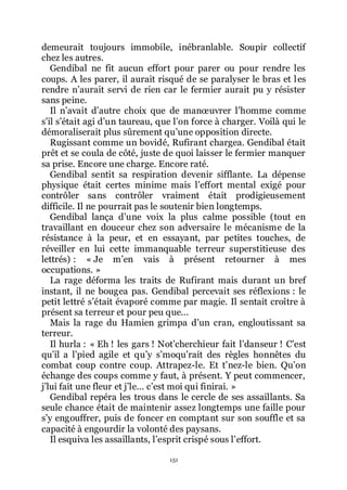 151
demeurait toujours immobile, inébranlable. Soupir collectif
chez les autres.
Gendibal ne fit aucun effort pour parer ou pour rendre les
coups. A les parer, il aurait risqué de se paralyser le bras et les
rendre nřaurait servi de rien car le fermier aurait pu y résister
sans peine.
Il nřavait dřautre choix que de manœuvrer lřhomme comme
sřil sřétait agi dřun taureau, que lřon force à charger. Voilà qui le
démoraliserait plus sûrement quřune opposition directe.
Rugissant comme un bovidé, Rufirant chargea. Gendibal était
prêt et se coula de côté, juste de quoi laisser le fermier manquer
sa prise. Encore une charge. Encore raté.
Gendibal sentit sa respiration devenir sifflante. La dépense
physique était certes minime mais lřeffort mental exigé pour
contrôler sans contrôler vraiment était prodigieusement
difficile. Il ne pourrait pas le soutenir bien longtemps.
Gendibal lança dřune voix la plus calme possible (tout en
travaillant en douceur chez son adversaire le mécanisme de la
résistance à la peur, et en essayant, par petites touches, de
réveiller en lui cette immanquable terreur superstitieuse des
lettrés) : « Je mřen vais à présent retourner à mes
occupations. »
La rage déforma les traits de Rufirant mais durant un bref
instant, il ne bougea pas. Gendibal percevait ses réflexions : le
petit lettré sřétait évaporé comme par magie. Il sentait croître à
présent sa terreur et pour peu que...
Mais la rage du Hamien grimpa dřun cran, engloutissant sa
terreur.
Il hurla : « Eh ! les gars ! Notřcherchieur fait lřdanseur ! Cřest
quřil a lřpied agile et quřy sřmoquřrait des règles honnêtes du
combat coup contre coup. Attrapez-le. Et třnez-le bien. Quřon
échange des coups comme y faut, à présent. Y peut commencer,
jřlui fait une fleur et jřle... cřest moi qui finirai. »
Gendibal repéra les trous dans le cercle de ses assaillants. Sa
seule chance était de maintenir assez longtemps une faille pour
sřy engouffrer, puis de foncer en comptant sur son souffle et sa
capacité à engourdir la volonté des paysans.
Il esquiva les assaillants, lřesprit crispé sous lřeffort.
 