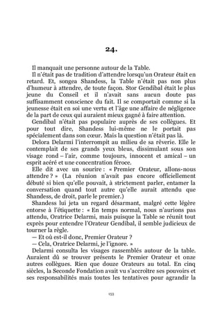 153
24.
Il manquait une personne autour de la Table.
Il nřétait pas de tradition dřattendre lorsquřun Orateur était en
retard. Et, songea Shandess, la Table nřétait pas non plus
dřhumeur à attendre, de toute façon. Stor Gendibal était le plus
jeune du Conseil et il nřavait sans aucun doute pas
suffisamment conscience du fait. Il se comportait comme si la
jeunesse était en soi une vertu et lřâge une affaire de négligence
de la part de ceux qui auraient mieux gagné à faire attention.
Gendibal nřétait pas populaire auprès de ses collègues. Et
pour tout dire, Shandess lui-même ne le portait pas
spécialement dans son cœur. Mais la question nřétait pas là.
Delora Delarmi lřinterrompit au milieu de sa rêverie. Elle le
contemplait de ses grands yeux bleus, dissimulant sous son
visage rond Ŕ lřair, comme toujours, innocent et amical Ŕ un
esprit acéré et une concentration féroce.
Elle dit avec un sourire : « Premier Orateur, allons-nous
attendre ? » (La réunion nřavait pas encore officiellement
débuté si bien quřelle pouvait, à strictement parler, entamer la
conversation quand tout autre quřelle aurait attendu que
Shandess, de droit, parle le premier.)
Shandess lui jeta un regard désarmant, malgré cette légère
entorse à lřétiquette : « En temps normal, nous nřaurions pas
attendu, Oratrice Delarmi, mais puisque la Table se réunit tout
exprès pour entendre lřOrateur Gendibal, il semble judicieux de
tourner la règle.
ŕ Et où est-il donc, Premier Orateur ?
ŕ Cela, Oratrice Delarmi, je lřignore. »
Delarmi consulta les visages rassemblés autour de la table.
Auraient dû se trouver présents le Premier Orateur et onze
autres collègues. Rien que douze Orateurs au total. En cinq
siècles, la Seconde Fondation avait vu sřaccroître ses pouvoirs et
ses responsabilités mais toutes les tentatives pour agrandir la
 