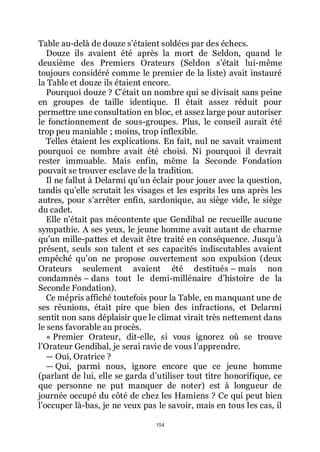 154
Table au-delà de douze sřétaient soldées par des échecs.
Douze ils avaient été après la mort de Seldon, quand le
deuxième des Premiers Orateurs (Seldon sřétait lui-même
toujours considéré comme le premier de la liste) avait instauré
la Table et douze ils étaient encore.
Pourquoi douze ? Cřétait un nombre qui se divisait sans peine
en groupes de taille identique. Il était assez réduit pour
permettre une consultation en bloc, et assez large pour autoriser
le fonctionnement de sous-groupes. Plus, le conseil aurait été
trop peu maniable ; moins, trop inflexible.
Telles étaient les explications. En fait, nul ne savait vraiment
pourquoi ce nombre avait été choisi. Ni pourquoi il devrait
rester immuable. Mais enfin, même la Seconde Fondation
pouvait se trouver esclave de la tradition.
Il ne fallut à Delarmi quřun éclair pour jouer avec la question,
tandis quřelle scrutait les visages et les esprits les uns après les
autres, pour sřarrêter enfin, sardonique, au siège vide, le siège
du cadet.
Elle nřétait pas mécontente que Gendibal ne recueille aucune
sympathie. A ses yeux, le jeune homme avait autant de charme
quřun mille-pattes et devait être traité en conséquence. Jusquřà
présent, seuls son talent et ses capacités indiscutables avaient
empêché quřon ne propose ouvertement son expulsion (deux
Orateurs seulement avaient été destitués Ŕ mais non
condamnés Ŕ dans tout le demi-millénaire dřhistoire de la
Seconde Fondation).
Ce mépris affiché toutefois pour la Table, en manquant une de
ses réunions, était pire que bien des infractions, et Delarmi
sentit non sans déplaisir que le climat virait très nettement dans
le sens favorable au procès.
« Premier Orateur, dit-elle, si vous ignorez où se trouve
lřOrateur Gendibal, je serai ravie de vous lřapprendre.
ŕ Oui, Oratrice ?
ŕ Qui, parmi nous, ignore encore que ce jeune homme
(parlant de lui, elle se garda dřutiliser tout titre honorifique, ce
que personne ne put manquer de noter) est à longueur de
journée occupé du côté de chez les Hamiens ? Ce qui peut bien
lřoccuper là-bas, je ne veux pas le savoir, mais en tous les cas, il
 