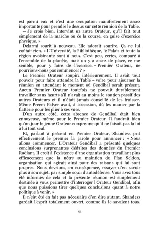 155
est parmi eux et cřest une occupation manifestement assez
importante pour prendre le dessus sur cette réunion de la Table.
ŕ Je crois bien, intervint un autre Orateur, quřil fait tout
simplement de la marche ou de la course, en guise dřexercice
physique. »
Delarmi sourit à nouveau. Elle adorait sourire. Ça ne lui
coûtait rien. « LřUniversité, la Bibliothèque, le Palais et toute la
région avoisinante sont à nous. Cřest peu, certes, comparé à
lřensemble de la planète, mais on y a assez de place, ce me
semble, pour y faire de lřexercice. Ŕ Premier Orateur, ne
pourrions-nous pas commencer ? »
Le Premier Orateur soupira intérieurement. Il avait tout
pouvoir pour faire attendre la Table Ŕ voire pour ajourner la
réunion en attendant le moment où Gendibal serait présent.
Aucun Premier Orateur toutefois ne pouvait durablement
travailler sans heurts sřil nřavait au moins le soutien passif des
autres Orateurs et il nřétait jamais conseillé de les froisser.
Même Preem Palver avait, à lřoccasion, dû les manier par la
flatterie pour les plier à ses vues.
Dřun autre côté, cette absence de Gendibal était bien
ennuyeuse, même pour le Premier Orateur. Il faudrait bien
quřun jour le jeune Orateur comprenne quřil ne faisait pas la loi
à lui tout seul.
Et, parlant à présent en Premier Orateur, Shandess prit
effectivement le premier la parole pour annoncer : « Nous
allons commencer. LřOrateur Gendibal a présenté quelques
conclusions surprenantes déduites des données du Premier
Radiant. Il croit à lřexistence dřune organisation travaillant plus
efficacement que la nôtre au maintien du Plan Seldon,
organisation qui agirait ainsi pour des raisons qui lui sont
propres. Nous devrions, en conséquence, essayer dřen savoir
plus à son sujet, par simple souci dřautodéfense. Vous avez tous
été informés de cela et la présente réunion est simplement
destinée à vous permettre dřinterroger lřOrateur Gendibal, afin
que nous puissions tirer quelques conclusions quant à notre
politique à venir. »
Il nřeût été en fait pas nécessaire dřen dire autant. Shandess
gardait lřesprit totalement ouvert, comme ils le savaient tous.
 