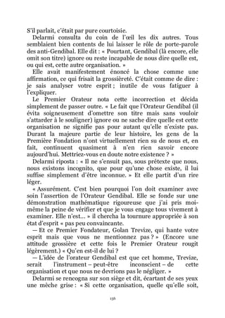 156
Sřil parlait, cřétait par pure courtoisie.
Delarmi consulta du coin de lřœil les dix autres. Tous
semblaient bien contents de lui laisser le rôle de porte-parole
des anti-Gendibal. Elle dit : « Pourtant, Gendibal (là encore, elle
omit son titre) ignore ou reste incapable de nous dire quelle est,
ou qui est, cette autre organisation. »
Elle avait manifestement énoncé la chose comme une
affirmation, ce qui frisait la grossièreté. Cřétait comme de dire :
je sais analyser votre esprit ; inutile de vous fatiguer à
lřexpliquer.
Le Premier Orateur nota cette incorrection et décida
simplement de passer outre. « Le fait que lřOrateur Gendibal (il
évita soigneusement dřomettre son titre mais sans vouloir
sřattarder à le souligner) ignore ou ne sache dire quelle est cette
organisation ne signifie pas pour autant quřelle nřexiste pas.
Durant la majeure partie de leur histoire, les gens de la
Première Fondation nřont virtuellement rien su de nous et, en
fait, continuent quasiment à nřen rien savoir encore
aujourdřhui. Mettriez-vous en doute notre existence ? »
Delarmi riposta : « Il ne sřensuit pas, sous prétexte que nous,
nous existons incognito, que pour quřune chose existe, il lui
suffise simplement dřêtre inconnue. » Et elle partit dřun rire
léger.
« Assurément. Cřest bien pourquoi lřon doit examiner avec
soin lřassertion de lřOrateur Gendibal. Elle se fonde sur une
démonstration mathématique rigoureuse que jřai pris moi-
même la peine de vérifier et que je vous engage tous vivement à
examiner. Elle nřest... » il chercha la tournure appropriée à son
état dřesprit « pas peu convaincante.
ŕ Et ce Premier Fondateur, Golan Trevize, qui hante votre
esprit mais que vous ne mentionnez pas ? » (Encore une
attitude grossière et cette fois le Premier Orateur rougit
légèrement.) « Quřen est-il de lui ?
ŕ Lřidée de lřorateur Gendibal est que cet homme, Trevize,
serait lřinstrument Ŕ peut-être inconscient Ŕ de cette
organisation et que nous ne devrions pas le négliger. »
Delarmi se rencogna sur son siège et dit, écartant de ses yeux
une mèche grise : « Si cette organisation, quelle quřelle soit,
 