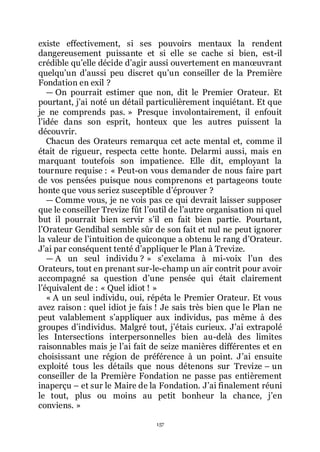 157
existe effectivement, si ses pouvoirs mentaux la rendent
dangereusement puissante et si elle se cache si bien, est-il
crédible quřelle décide dřagir aussi ouvertement en manœuvrant
quelquřun dřaussi peu discret quřun conseiller de la Première
Fondation en exil ?
ŕ On pourrait estimer que non, dit le Premier Orateur. Et
pourtant, jřai noté un détail particulièrement inquiétant. Et que
je ne comprends pas. » Presque involontairement, il enfouit
lřidée dans son esprit, honteux que les autres puissent la
découvrir.
Chacun des Orateurs remarqua cet acte mental et, comme il
était de rigueur, respecta cette honte. Delarmi aussi, mais en
marquant toutefois son impatience. Elle dit, employant la
tournure requise : « Peut-on vous demander de nous faire part
de vos pensées puisque nous comprenons et partageons toute
honte que vous seriez susceptible dřéprouver ?
ŕ Comme vous, je ne vois pas ce qui devrait laisser supposer
que le conseiller Trevize fût lřoutil de lřautre organisation ni quel
but il pourrait bien servir sřil en fait bien partie. Pourtant,
lřOrateur Gendibal semble sûr de son fait et nul ne peut ignorer
la valeur de lřintuition de quiconque a obtenu le rang dřOrateur.
Jřai par conséquent tenté dřappliquer le Plan à Trevize.
ŕ A un seul individu ? » sřexclama à mi-voix lřun des
Orateurs, tout en prenant sur-le-champ un air contrit pour avoir
accompagné sa question dřune pensée qui était clairement
lřéquivalent de : « Quel idiot ! »
« A un seul individu, oui, répéta le Premier Orateur. Et vous
avez raison : quel idiot je fais ! Je sais très bien que le Plan ne
peut valablement sřappliquer aux individus, pas même à des
groupes dřindividus. Malgré tout, jřétais curieux. Jřai extrapolé
les Intersections interpersonnelles bien au-delà des limites
raisonnables mais je lřai fait de seize manières différentes et en
choisissant une région de préférence à un point. Jřai ensuite
exploité tous les détails que nous détenons sur Trevize Ŕ un
conseiller de la Première Fondation ne passe pas entièrement
inaperçu Ŕ et sur le Maire de la Fondation. Jřai finalement réuni
le tout, plus ou moins au petit bonheur la chance, jřen
conviens. »
 
