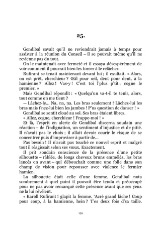 159
25.
Gendibal savait quřil ne reviendrait jamais à temps pour
assister à la réunion du Conseil Ŕ il se pouvait même quřil ne
revienne pas du tout.
On le maintenait avec fermeté et il essaya désespérément de
voir comment il pourrait bien les forcer à le relâcher.
Rufirant se tenait maintenant devant lui ; il exultait. « Alors,
on est prêt, cherchieur ? Œil pour œil, dent pour dent, à la
hamienne ? Allez ! Vas-y ! Cřest toi lřplus přtit ; cogne le
premier. »
Mais Gendibal répondit : « Quelquřun va-t-il te tenir, alors,
tout comme on me tient ?
ŕ Lâchez-le... Na, na, na. Les bras seulement ! Lâchez-lui les
bras mais třnez-lui bien les jambes ! Přus question de danser ! »
Gendibal se sentit cloué au sol. Ses bras étaient libres.
« Allez, cogne, cherchieur ! Frappe-moi ! »
Et là, lřesprit en alerte de Gendibal discerna soudain une
réaction Ŕ de lřindignation, un sentiment dřinjustice et de pitié.
Il nřavait pas le choix ; il allait devoir courir le risque de se
concentrer puis dřimproviser à partir de...
Pas besoin ! Il nřavait pas touché ce nouvel esprit et malgré
tout il réagissait selon ses vœux. Exactement.
Il prit soudain conscience de la présence dřune petite
silhouette Ŕ râblée, de longs cheveux bruns emmêlés, les bras
lancés en avant Ŕ qui débouchait comme une folle dans son
champ de vision pour repousser avec violence le fermier
hamien.
La silhouette était celle dřune femme. Gendibal nota
sombrement à quel point il pouvait être tendu et préoccupé
pour ne pas avoir remarqué cette présence avant que ses yeux
ne la lui révèlent.
« Karoll Rufirant ! glapit la femme. ŘAcré grand lâche ! Coup
pour coup, à la hamienne, hein ? Třes deux fois dřsa taille.
 