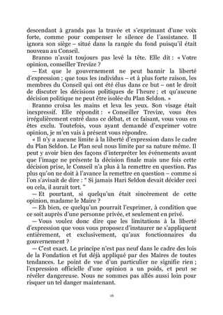 16
descendant à grands pas la travée et sřexprimant dřune voix
forte, comme pour compenser le silence de lřassistance. Il
ignora son siège Ŕ situé dans la rangée du fond puisquřil était
nouveau au Conseil.
Branno nřavait toujours pas levé la tête. Elle dit : « Votre
opinion, conseiller Trevize ?
ŕ Est que le gouvernement ne peut bannir la liberté
dřexpression ; que tous les individus Ŕ et à plus forte raison, les
membres du Conseil qui ont été élus dans ce but Ŕ ont le droit
de discuter les décisions politiques de lřheure ; et quřaucune
décision politique ne peut être isolée du Plan Seldon. »
Branno croisa les mains et leva les yeux. Son visage était
inexpressif. Elle répondit : « Conseiller Trevize, vous êtes
irrégulièrement entré dans ce débat, et ce faisant, vous vous en
êtes exclu. Toutefois, vous ayant demandé dřexprimer votre
opinion, je mřen vais à présent vous répondre.
« Il nřy a aucune limite à la liberté dřexpression dans le cadre
du Plan Seldon. Le Plan seul nous limite par sa nature même. Il
peut y avoir bien des façons dřinterpréter les événements avant
que lřimage ne présente la décision finale mais une fois cette
décision prise, le Conseil nřa plus à la remettre en question. Pas
plus quřon ne doit à lřavance la remettre en question Ŕ comme si
lřon sřavisait de dire : Ŗ Si jamais Hari Seldon devait décider ceci
ou cela, il aurait tort. ŗ
ŕ Et pourtant, si quelquřun était sincèrement de cette
opinion, madame le Maire ?
ŕ Eh bien, ce quelquřun pourrait lřexprimer, à condition que
ce soit auprès dřune personne privée, et seulement en privé.
ŕ Vous voulez donc dire que les limitations à la liberté
dřexpression que vous vous proposez dřinstaurer ne sřappliquent
entièrement, et exclusivement, quřaux fonctionnaires du
gouvernement ?
ŕ Cřest exact. Le principe nřest pas neuf dans le cadre des lois
de la Fondation et fut déjà appliqué par des Maires de toutes
tendances. Le point de vue dřun particulier ne signifie rien ;
lřexpression officielle dřune opinion a un poids, et peut se
révéler dangereuse. Nous ne sommes pas allés aussi loin pour
risquer un tel danger maintenant.
 
