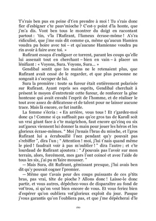 160
Třsřrais ben pus en peine dřtřen prendre à moi ! Tu sřrais donc
fier dřesbigner cřte pauvřmioche ? Cřest-y point dřla honte, que
jřmřa dis. Vont ben tous le montrer du doigt en racontant
partout : Řtin, vřla lřRufirant, lřfameux écrase-môme ! Ařsřra
ridiculisé, que jřme suis dit comme ça, même quřaucun Hamien
voudra pu boire avec toi Ŕ et quřaucune Hamienne voudra pu
rin avoir à faire avec toi. »
Rufirant essaya dřendiguer ce torrent, parant les coups quřelle
lui assenait tout en cherchant Ŕ bien en vain Ŕ à placer un
lénifiant : « Voyons, Sura. Voyons, Sura... »
Gendibal sentit que les mains ne le retenaient plus, que
Rufirant avait cessé de le regarder, et que plus personne ne
songeait à sřoccuper de lui.
Sura la première : toute sa fureur était entièrement polarisée
sur Rufirant. Ayant repris ses esprits, Gendibal cherchait à
présent le moyen dřentretenir cette fureur, de renforcer la gêne
honteuse qui avait envahi lřesprit de lřhomme, et de réaliser le
tout avec assez de délicatesse et de talent pour ne laisser aucune
trace. Mais là encore, ce fut inutile.
La femme sřécria : « En arrière, vous tous ! Et rřgardez-moi
donc ça ! Comme si ça suffisait pas quřce gros tas de Karoll soit
un vrai géant face à cřte maigrichon, faut encore quřcinq ou six
autřgueux viennent lui donner la main pour jouer les héros et les
glorieux écrase-mômes. Ŗ Moi jřtenais lřbras du mioche, et lřgros
Rufirant lui a écrabouillé lřnez pendant quřy pouvait pas
sřrebiffer ŗ, dira lřun ; Ŗ Attention ! moi, jřlui třnais quand même
le pied ! faudrait voir à pas mřoublier ! ŗ dira lřautre ; et cřte
lourdaud de Rufirant ajoutera : Ŗ Jřpouvais pas lřavoir sur mon
terrain, alors, forcément, mes gars lřont coincé et avec lřaide de
tous les six, jřai pu mřfaire mousser. ŗ
ŕ Mais Sura, dit Rufirant, gémissant presque, jřlui avais ben
dit quřy pouvait cogner lřpremier.
ŕ Même que třavais peur des coups puissants de ces přtits
bras, pas vrai, tête de pioche ? Allons donc ! Laisse-le donc
partir, et vous autres, dépêchez-vous de disparaître au fond de
votřtrou, si quřon veut bien encore de vous. Et vous feriez bien
dřespérer quřon oubliera votřglorieux exploit du jour. Pasque
jřvous garantis quřon lřoubliera pas, et que jřme dépêcherai dřle
 