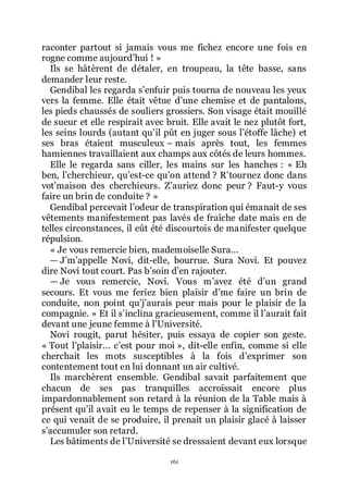 161
raconter partout si jamais vous me fichez encore une fois en
rogne comme aujourdřhui ! »
Ils se hâtèrent de détaler, en troupeau, la tête basse, sans
demander leur reste.
Gendibal les regarda sřenfuir puis tourna de nouveau les yeux
vers la femme. Elle était vêtue dřune chemise et de pantalons,
les pieds chaussés de souliers grossiers. Son visage était mouillé
de sueur et elle respirait avec bruit. Elle avait le nez plutôt fort,
les seins lourds (autant quřil pût en juger sous lřétoffe lâche) et
ses bras étaient musculeux Ŕ mais après tout, les femmes
hamiennes travaillaient aux champs aux côtés de leurs hommes.
Elle le regarda sans ciller, les mains sur les hanches : « Eh
ben, lřcherchieur, quřest-ce quřon attend ? Rřtournez donc dans
votřmaison des cherchieurs. Zřauriez donc peur ? Faut-y vous
faire un brin de conduite ? »
Gendibal percevait lřodeur de transpiration qui émanait de ses
vêtements manifestement pas lavés de fraîche date mais en de
telles circonstances, il eût été discourtois de manifester quelque
répulsion.
« Je vous remercie bien, mademoiselle Sura...
ŕ Jřmřappelle Novi, dit-elle, bourrue. Sura Novi. Et pouvez
dire Novi tout court. Pas břsoin dřen rajouter.
ŕ Je vous remercie, Novi. Vous mřavez été dřun grand
secours. Et vous me feriez bien plaisir dřme faire un brin de
conduite, non point quřjřaurais peur mais pour le plaisir de la
compagnie. » Et il sřinclina gracieusement, comme il lřaurait fait
devant une jeune femme à lřUniversité.
Novi rougit, parut hésiter, puis essaya de copier son geste.
« Tout lřplaisir... cřest pour moi », dit-elle enfin, comme si elle
cherchait les mots susceptibles à la fois dřexprimer son
contentement tout en lui donnant un air cultivé.
Ils marchèrent ensemble. Gendibal savait parfaitement que
chacun de ses pas tranquilles accroissait encore plus
impardonnablement son retard à la réunion de la Table mais à
présent quřil avait eu le temps de repenser à la signification de
ce qui venait de se produire, il prenait un plaisir glacé à laisser
sřaccumuler son retard.
Les bâtiments de lřUniversité se dressaient devant eux lorsque
 