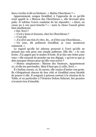 162
Sura sřarrêta et dit en hésitant : « Maître Cherchieur ? »
Apparemment, songea Gendibal, à lřapproche de ce quřelle
avait appelé la « Maison des Cherchieurs », elle devenait plus
polie. Il refréna lřenvie soudaine de lui répondre : « Alors, on
cause pu à son pauvřmioche ? » Ŕ mais la chose lřaurait gênée
bien inutilement.
« Oui, Novi ?
ŕ Cřest-y beau et luxueux, chez les Cherchieurs ?
ŕ Cřest joli.
ŕ Jřai rêvé une fois dřy être. Et... et dřêtre une Cherchieuse...
ŕ Un jour, dit poliment Gendibal, je vous montrerai
comment. »
Le regard quřelle lui adressa prouvait à lřenvi quřelle ne
prenait pas cela pour une simple politesse. Elle dit : « Je sais
écrire. Jřai appris par le maître dřécole. Si je fais une lettre pour
vous » elle essayait de prendre un ton dégagé, « quřest-ce que je
dois marquer dessus pour quřelle vous arrive ?
ŕ Mettez simplement : Maison des Orateurs, Appartement
27, et elle me parviendra. Mais il faut que jřy aille, Novi. »
Il sřinclina encore, et, là encore, elle essaya dřimiter son geste.
Ils sřéloignèrent chacun de leur côté et Gendibal cessa bientôt
de penser à elle. Il songeait à présent surtout à la réunion de la
Table, et en particulier à lřOratrice Delora Delarmi. Ses pensées
nřavaient rien dřaimable.
 