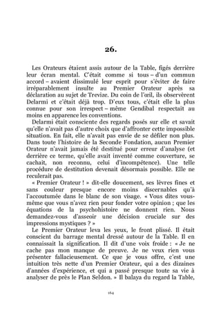 164
26.
Les Orateurs étaient assis autour de la Table, figés derrière
leur écran mental. Cřétait comme si tous Ŕ dřun commun
accord Ŕ avaient dissimulé leur esprit pour sřéviter de faire
irréparablement insulte au Premier Orateur après sa
déclaration au sujet de Trevize. Du coin de lřœil, ils observèrent
Delarmi et cřétait déjà trop. Dřeux tous, cřétait elle la plus
connue pour son irrespect Ŕ même Gendibal respectait au
moins en apparence les conventions.
Delarmi était consciente des regards posés sur elle et savait
quřelle nřavait pas dřautre choix que dřaffronter cette impossible
situation. En fait, elle nřavait pas envie de se défiler non plus.
Dans toute lřhistoire de la Seconde Fondation, aucun Premier
Orateur nřavait jamais été destitué pour erreur dřanalyse (et
derrière ce terme, quřelle avait inventé comme couverture, se
cachait, non reconnu, celui dřincompétence). Une telle
procédure de destitution devenait désormais possible. Elle ne
reculerait pas.
« Premier Orateur ! » dit-elle doucement, ses lèvres fines et
sans couleur presque encore moins discernables quřà
lřaccoutumée dans le blanc de son visage. « Vous dites vous-
même que vous nřavez rien pour fonder votre opinion ; que les
équations de la psychohistoire ne donnent rien. Nous
demandez-vous dřasseoir une décision cruciale sur des
impressions mystiques ? »
Le Premier Orateur leva les yeux, le front plissé. Il était
conscient du barrage mental dressé autour de la Table. Il en
connaissait la signification. Il dit dřune voix froide : « Je ne
cache pas mon manque de preuve. Je ne veux rien vous
présenter fallacieusement. Ce que je vous offre, cřest une
intuition très nette dřun Premier Orateur, qui a des dizaines
dřannées dřexpérience, et qui a passé presque toute sa vie à
analyser de près le Plan Seldon. » Il balaya du regard la Table,
 