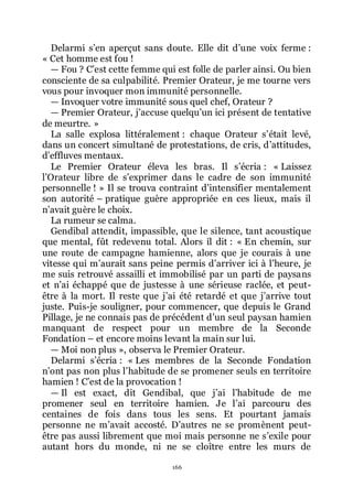 166
Delarmi sřen aperçut sans doute. Elle dit dřune voix ferme :
« Cet homme est fou !
ŕ Fou ? Cřest cette femme qui est folle de parler ainsi. Ou bien
consciente de sa culpabilité. Premier Orateur, je me tourne vers
vous pour invoquer mon immunité personnelle.
ŕ Invoquer votre immunité sous quel chef, Orateur ?
ŕ Premier Orateur, jřaccuse quelquřun ici présent de tentative
de meurtre. »
La salle explosa littéralement : chaque Orateur sřétait levé,
dans un concert simultané de protestations, de cris, dřattitudes,
dřeffluves mentaux.
Le Premier Orateur éleva les bras. Il sřécria : « Laissez
lřOrateur libre de sřexprimer dans le cadre de son immunité
personnelle ! » Il se trouva contraint dřintensifier mentalement
son autorité Ŕ pratique guère appropriée en ces lieux, mais il
nřavait guère le choix.
La rumeur se calma.
Gendibal attendit, impassible, que le silence, tant acoustique
que mental, fût redevenu total. Alors il dit : « En chemin, sur
une route de campagne hamienne, alors que je courais à une
vitesse qui mřaurait sans peine permis dřarriver ici à lřheure, je
me suis retrouvé assailli et immobilisé par un parti de paysans
et nřai échappé que de justesse à une sérieuse raclée, et peut-
être à la mort. Il reste que jřai été retardé et que jřarrive tout
juste. Puis-je souligner, pour commencer, que depuis le Grand
Pillage, je ne connais pas de précédent dřun seul paysan hamien
manquant de respect pour un membre de la Seconde
Fondation Ŕ et encore moins levant la main sur lui.
ŕ Moi non plus », observa le Premier Orateur.
Delarmi sřécria : « Les membres de la Seconde Fondation
nřont pas non plus lřhabitude de se promener seuls en territoire
hamien ! Cřest de la provocation !
ŕ Il est exact, dit Gendibal, que jřai lřhabitude de me
promener seul en territoire hamien. Je lřai parcouru des
centaines de fois dans tous les sens. Et pourtant jamais
personne ne mřavait accosté. Dřautres ne se promènent peut-
être pas aussi librement que moi mais personne ne sřexile pour
autant hors du monde, ni ne se cloître entre les murs de
 
