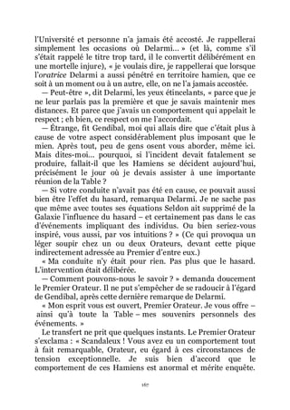 167
lřUniversité et personne nřa jamais été accosté. Je rappellerai
simplement les occasions où Delarmi... » (et là, comme sřil
sřétait rappelé le titre trop tard, il le convertit délibérément en
une mortelle injure), « je voulais dire, je rappellerai que lorsque
lřoratrice Delarmi a aussi pénétré en territoire hamien, que ce
soit à un moment ou à un autre, elle, on ne lřa jamais accostée.
ŕ Peut-être », dit Delarmi, les yeux étincelants, « parce que je
ne leur parlais pas la première et que je savais maintenir mes
distances. Et parce que jřavais un comportement qui appelait le
respect ; eh bien, ce respect on me lřaccordait.
ŕ Étrange, fit Gendibal, moi qui allais dire que cřétait plus à
cause de votre aspect considérablement plus imposant que le
mien. Après tout, peu de gens osent vous aborder, même ici.
Mais dites-moi... pourquoi, si lřincident devait fatalement se
produire, fallait-il que les Hamiens se décident aujourdřhui,
précisément le jour où je devais assister à une importante
réunion de la Table ?
ŕ Si votre conduite nřavait pas été en cause, ce pouvait aussi
bien être lřeffet du hasard, remarqua Delarmi. Je ne sache pas
que même avec toutes ses équations Seldon ait supprimé de la
Galaxie lřinfluence du hasard Ŕ et certainement pas dans le cas
dřévénements impliquant des individus. Ou bien seriez-vous
inspiré, vous aussi, par vos intuitions ? » (Ce qui provoqua un
léger soupir chez un ou deux Orateurs, devant cette pique
indirectement adressée au Premier dřentre eux.)
« Ma conduite nřy était pour rien. Pas plus que le hasard.
Lřintervention était délibérée.
ŕ Comment pouvons-nous le savoir ? » demanda doucement
le Premier Orateur. Il ne put sřempêcher de se radoucir à lřégard
de Gendibal, après cette dernière remarque de Delarmi.
« Mon esprit vous est ouvert, Premier Orateur. Je vous offre Ŕ
ainsi quřà toute la Table Ŕ mes souvenirs personnels des
événements. »
Le transfert ne prit que quelques instants. Le Premier Orateur
sřexclama : « Scandaleux ! Vous avez eu un comportement tout
à fait remarquable, Orateur, eu égard à ces circonstances de
tension exceptionnelle. Je suis bien dřaccord que le
comportement de ces Hamiens est anormal et mérite enquête.
 