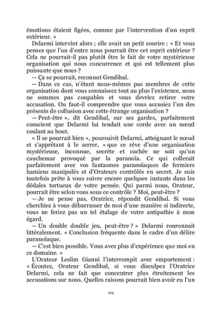 169
émotions étaient figées, comme par lřintervention dřun esprit
extérieur. »
Delarmi intervint alors ; elle avait un petit sourire : « Et vous
pensez que lřun dřentre nous pourrait être cet esprit extérieur ?
Cela ne pourrait-il pas plutôt être le fait de votre mystérieuse
organisation qui nous concurrence et qui est tellement plus
puissante que nous ?
ŕ Ça se pourrait, reconnut Gendibal.
ŕ Dans ce cas, nřétant nous-mêmes pas membres de cette
organisation dont vous connaissez tout au plus lřexistence, nous
ne sommes pas coupables et vous devriez retirer votre
accusation. Ou faut-il comprendre que vous accusiez lřun des
présents de collusion avec cette étrange organisation ?
ŕ Peut-être », dit Gendibal, sur ses gardes, parfaitement
conscient que Delarmi lui tendait une corde avec un nœud
coulant au bout.
« Il se pourrait bien », poursuivit Delarmi, atteignant le nœud
et sřapprêtant à le serrer, « que ce rêve dřune organisation
mystérieuse, inconnue, secrète et cachée ne soit quřun
cauchemar provoqué par la paranoïa. Ce qui collerait
parfaitement avec vos fantasmes paranoïaques de fermiers
hamiens manipulés et dřOrateurs contrôlés en secret. Je suis
toutefois prête à vous suivre encore quelques instants dans les
dédales tortueux de votre pensée. Qui parmi nous, Orateur,
pourrait être selon vous sous ce contrôle ? Moi, peut-être ?
ŕ Je ne pense pas, Oratrice, répondit Gendibal. Si vous
cherchiez à vous débarrasser de moi dřune manière si indirecte,
vous ne feriez pas un tel étalage de votre antipathie à mon
égard.
ŕ Un double double jeu, peut-être ? » Delarmi ronronnait
littéralement. « Conclusion fréquente dans le cadre dřun délire
paranoïaque.
ŕ Cřest bien possible. Vous avez plus dřexpérience que moi en
ce domaine. »
LřOrateur Leslim Gianni lřinterrompit avec emportement :
« Écoutez, Orateur Gendibal, si vous disculpez lřOratrice
Delarmi, cela ne fait que concentrer plus étroitement les
accusations sur nous. Quelles raisons pourrait bien avoir eu lřun
 