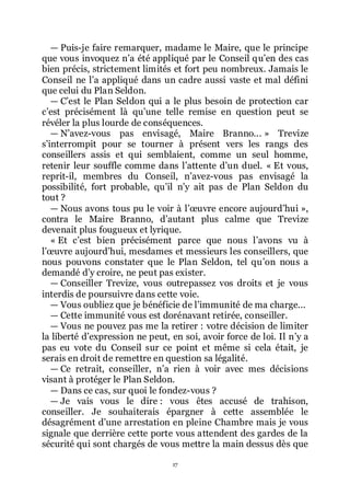 17
ŕ Puis-je faire remarquer, madame le Maire, que le principe
que vous invoquez nřa été appliqué par le Conseil quřen des cas
bien précis, strictement limités et fort peu nombreux. Jamais le
Conseil ne lřa appliqué dans un cadre aussi vaste et mal défini
que celui du Plan Seldon.
ŕ Cřest le Plan Seldon qui a le plus besoin de protection car
cřest précisément là quřune telle remise en question peut se
révéler la plus lourde de conséquences.
ŕ Nřavez-vous pas envisagé, Maire Branno... » Trevize
sřinterrompit pour se tourner à présent vers les rangs des
conseillers assis et qui semblaient, comme un seul homme,
retenir leur souffle comme dans lřattente dřun duel. « Et vous,
reprit-il, membres du Conseil, nřavez-vous pas envisagé la
possibilité, fort probable, quřil nřy ait pas de Plan Seldon du
tout ?
ŕ Nous avons tous pu le voir à lřœuvre encore aujourdřhui »,
contra le Maire Branno, dřautant plus calme que Trevize
devenait plus fougueux et lyrique.
« Et cřest bien précisément parce que nous lřavons vu à
lřœuvre aujourdřhui, mesdames et messieurs les conseillers, que
nous pouvons constater que le Plan Seldon, tel quřon nous a
demandé dřy croire, ne peut pas exister.
ŕ Conseiller Trevize, vous outrepassez vos droits et je vous
interdis de poursuivre dans cette voie.
ŕ Vous oubliez que je bénéficie de lřimmunité de ma charge...
ŕ Cette immunité vous est dorénavant retirée, conseiller.
ŕ Vous ne pouvez pas me la retirer : votre décision de limiter
la liberté dřexpression ne peut, en soi, avoir force de loi. Il nřy a
pas eu vote du Conseil sur ce point et même si cela était, je
serais en droit de remettre en question sa légalité.
ŕ Ce retrait, conseiller, nřa rien à voir avec mes décisions
visant à protéger le Plan Seldon.
ŕ Dans ce cas, sur quoi le fondez-vous ?
ŕ Je vais vous le dire : vous êtes accusé de trahison,
conseiller. Je souhaiterais épargner à cette assemblée le
désagrément dřune arrestation en pleine Chambre mais je vous
signale que derrière cette porte vous attendent des gardes de la
sécurité qui sont chargés de vous mettre la main dessus dès que
 