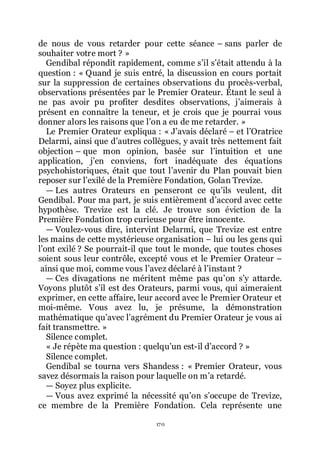 170
de nous de vous retarder pour cette séance Ŕ sans parler de
souhaiter votre mort ? »
Gendibal répondit rapidement, comme sřil sřétait attendu à la
question : « Quand je suis entré, la discussion en cours portait
sur la suppression de certaines observations du procès-verbal,
observations présentées par le Premier Orateur. Étant le seul à
ne pas avoir pu profiter desdites observations, jřaimerais à
présent en connaître la teneur, et je crois que je pourrai vous
donner alors les raisons que lřon a eu de me retarder. »
Le Premier Orateur expliqua : « Jřavais déclaré Ŕ et lřOratrice
Delarmi, ainsi que dřautres collègues, y avait très nettement fait
objection Ŕ que mon opinion, basée sur lřintuition et une
application, jřen conviens, fort inadéquate des équations
psychohistoriques, était que tout lřavenir du Plan pouvait bien
reposer sur lřexilé de la Première Fondation, Golan Trevize.
ŕ Les autres Orateurs en penseront ce quřils veulent, dit
Gendibal. Pour ma part, je suis entièrement dřaccord avec cette
hypothèse. Trevize est la clé. Je trouve son éviction de la
Première Fondation trop curieuse pour être innocente.
ŕ Voulez-vous dire, intervint Delarmi, que Trevize est entre
les mains de cette mystérieuse organisation Ŕ lui ou les gens qui
lřont exilé ? Se pourrait-il que tout le monde, que toutes choses
soient sous leur contrôle, excepté vous et le Premier Orateur Ŕ
ainsi que moi, comme vous lřavez déclaré à lřinstant ?
ŕ Ces divagations ne méritent même pas quřon sřy attarde.
Voyons plutôt sřil est des Orateurs, parmi vous, qui aimeraient
exprimer, en cette affaire, leur accord avec le Premier Orateur et
moi-même. Vous avez lu, je présume, la démonstration
mathématique quřavec lřagrément du Premier Orateur je vous ai
fait transmettre. »
Silence complet.
« Je répète ma question : quelquřun est-il dřaccord ? »
Silence complet.
Gendibal se tourna vers Shandess : « Premier Orateur, vous
savez désormais la raison pour laquelle on mřa retardé.
ŕ Soyez plus explicite.
ŕ Vous avez exprimé la nécessité quřon sřoccupe de Trevize,
ce membre de la Première Fondation. Cela représente une
 