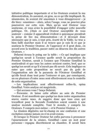 171
initiative politique importante et si les Orateurs avaient lu ma
démonstration, ils auraient, en gros, su ce quřelle impliquait. Si,
néanmoins, ils avaient été unanimes à vous désapprouver Ŕ je
dis bien : unanimes Ŕ alors, selon lřusage, vous ne pouviez plus
poursuivre sur cette voie. Mais quřun seul Orateur vous
soutienne, et vous aviez la possibilité dřengager cette nouvelle
politique. Or, jřétais ce seul Orateur susceptible de vous
soutenir Ŕ comme il apparaîtrait évident à quiconque prendrait
la peine de lire ma démonstration Ŕ et il devenait donc
nécessaire que je sois, à tout prix, écarté de la Table. Le truc a
bien failli marcher mais il se trouve que je suis là et que je
soutiens le Premier Orateur. Je lřapprouve et il peut donc, en
accord avec la tradition, passer outre au désaveu des dix autres
Orateurs. »
Delarmi écrasa le poing sur la table : « Ce qui implique que
quelquřun savait à lřavance quelle serait la proposition du
Premier Orateur, savait à lřavance que lřOrateur Gendibal la
soutiendrait et que tous les autres seraient contre, bref, que ce
quelquřun savait ce quřil nřaurait pas dû savoir. Cela implique en
outre que cette proposition ne serait pas du goût de
lřorganisation née de la paranoïa de lřOrateur Gendibal et
quřelle ferait donc tout pour lřentraver et que, par conséquent,
un ou plusieurs dřentre nous sont effectivement sous le contrôle
de cette organisation.
ŕ Les implications sont effectivement celles-là, opina
Gendibal. Votre analyse est magistrale.
ŕ Qui accusez-vous ? lança Delarmi.
ŕ Personne. Je laisse cette affaire au soin du Premier
Orateur. Il est manifeste que quelquřun dans notre organisation
œuvre contre nous. Je suggère donc que tous ceux qui
travaillent pour la Seconde Fondation soient soumis à une
analyse mentale complète. Tout le monde, y compris les
Orateurs. Y compris moi-même Ŕ et le Premier Orateur. »
La réunion dégénéra sur-le-champ en une confusion et une
excitation comme jamais on nřen avait connu.
Et lorsque le Premier Orateur fut enfin parvenu à prononcer
lřajournement de la séance, Gendibal Ŕ sans un mot pour
personne Ŕ regagna discrètement sa chambre. Il savait bien
 