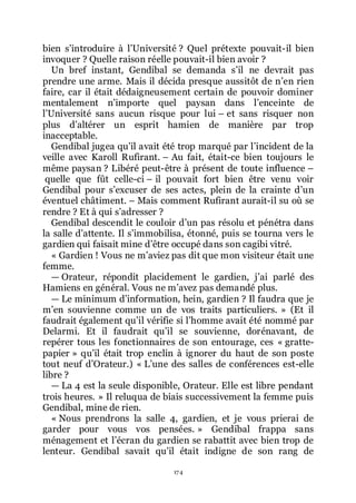 174
bien sřintroduire à lřUniversité ? Quel prétexte pouvait-il bien
invoquer ? Quelle raison réelle pouvait-il bien avoir ?
Un bref instant, Gendibal se demanda sřil ne devrait pas
prendre une arme. Mais il décida presque aussitôt de nřen rien
faire, car il était dédaigneusement certain de pouvoir dominer
mentalement nřimporte quel paysan dans lřenceinte de
lřUniversité sans aucun risque pour lui Ŕ et sans risquer non
plus dřaltérer un esprit hamien de manière par trop
inacceptable.
Gendibal jugea quřil avait été trop marqué par lřincident de la
veille avec Karoll Rufirant. Ŕ Au fait, était-ce bien toujours le
même paysan ? Libéré peut-être à présent de toute influence Ŕ
quelle que fût celle-ci Ŕ il pouvait fort bien être venu voir
Gendibal pour sřexcuser de ses actes, plein de la crainte dřun
éventuel châtiment. Ŕ Mais comment Rufirant aurait-il su où se
rendre ? Et à qui sřadresser ?
Gendibal descendit le couloir dřun pas résolu et pénétra dans
la salle dřattente. Il sřimmobilisa, étonné, puis se tourna vers le
gardien qui faisait mine dřêtre occupé dans son cagibi vitré.
« Gardien ! Vous ne mřaviez pas dit que mon visiteur était une
femme.
ŕ Orateur, répondit placidement le gardien, jřai parlé des
Hamiens en général. Vous ne mřavez pas demandé plus.
ŕ Le minimum dřinformation, hein, gardien ? Il faudra que je
mřen souvienne comme un de vos traits particuliers. » (Et il
faudrait également quřil vérifie si lřhomme avait été nommé par
Delarmi. Et il faudrait quřil se souvienne, dorénavant, de
repérer tous les fonctionnaires de son entourage, ces « gratte-
papier » quřil était trop enclin à ignorer du haut de son poste
tout neuf dřOrateur.) « Lřune des salles de conférences est-elle
libre ?
ŕ La 4 est la seule disponible, Orateur. Elle est libre pendant
trois heures. » Il reluqua de biais successivement la femme puis
Gendibal, mine de rien.
« Nous prendrons la salle 4, gardien, et je vous prierai de
garder pour vous vos pensées. » Gendibal frappa sans
ménagement et lřécran du gardien se rabattit avec bien trop de
lenteur. Gendibal savait quřil était indigne de son rang de
 