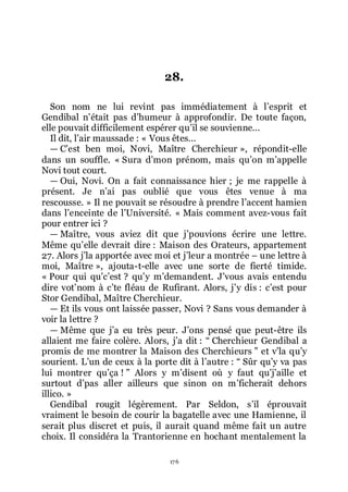 176
28.
Son nom ne lui revint pas immédiatement à lřesprit et
Gendibal nřétait pas dřhumeur à approfondir. De toute façon,
elle pouvait difficilement espérer quřil se souvienne...
Il dit, lřair maussade : « Vous êtes...
ŕ Cřest ben moi, Novi, Maître Cherchieur », répondit-elle
dans un souffle. « Sura dřmon prénom, mais quřon mřappelle
Novi tout court.
ŕ Oui, Novi. On a fait connaissance hier ; je me rappelle à
présent. Je nřai pas oublié que vous êtes venue à ma
rescousse. » Il ne pouvait se résoudre à prendre lřaccent hamien
dans lřenceinte de lřUniversité. « Mais comment avez-vous fait
pour entrer ici ?
ŕ Maître, vous aviez dit que jřpouvions écrire une lettre.
Même quřelle devrait dire : Maison des Orateurs, appartement
27. Alors jřla apportée avec moi et jřleur a montrée Ŕ une lettre à
moi, Maître », ajouta-t-elle avec une sorte de fierté timide.
« Pour qui quřcřest ? quřy mřdemandent. Jřvous avais entendu
dire votřnom à cřte fléau de Rufirant. Alors, jřy dis : cřest pour
Stor Gendibal, Maître Cherchieur.
ŕ Et ils vous ont laissée passer, Novi ? Sans vous demander à
voir la lettre ?
ŕ Même que jřa eu très peur. Jřons pensé que peut-être ils
allaient me faire colère. Alors, jřa dit : Ŗ Cherchieur Gendibal a
promis de me montrer la Maison des Cherchieurs ŗ et vřla quřy
sourient. Lřun de ceux à la porte dit à lřautre : Ŗ Sûr quřy va pas
lui montrer quřça ! ŗ Alors y mřdisent où y faut quřjřaille et
surtout dřpas aller ailleurs que sinon on mřficherait dehors
illico. »
Gendibal rougit légèrement. Par Seldon, sřil éprouvait
vraiment le besoin de courir la bagatelle avec une Hamienne, il
serait plus discret et puis, il aurait quand même fait un autre
choix. Il considéra la Trantorienne en hochant mentalement la
 